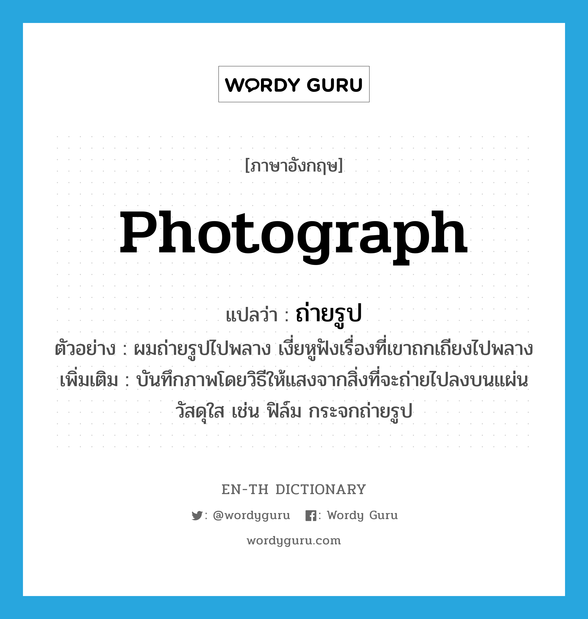 photograph แปลว่า?, คำศัพท์ภาษาอังกฤษ photograph แปลว่า ถ่ายรูป ประเภท V ตัวอย่าง ผมถ่ายรูปไปพลาง เงี่ยหูฟังเรื่องที่เขาถกเถียงไปพลาง เพิ่มเติม บันทึกภาพโดยวิธีให้แสงจากสิ่งที่จะถ่ายไปลงบนแผ่นวัสดุใส เช่น ฟิล์ม กระจกถ่ายรูป หมวด V