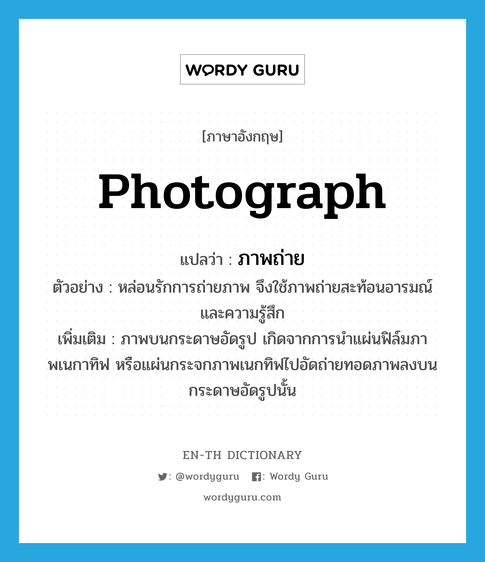 photograph แปลว่า?, คำศัพท์ภาษาอังกฤษ photograph แปลว่า ภาพถ่าย ประเภท N ตัวอย่าง หล่อนรักการถ่ายภาพ จึงใช้ภาพถ่ายสะท้อนอารมณ์และความรู้สึก เพิ่มเติม ภาพบนกระดาษอัดรูป เกิดจากการนำแผ่นฟิล์มภาพเนกาทิฟ หรือแผ่นกระจกภาพเนกทิฟไปอัดถ่ายทอดภาพลงบนกระดาษอัดรูปนั้น หมวด N