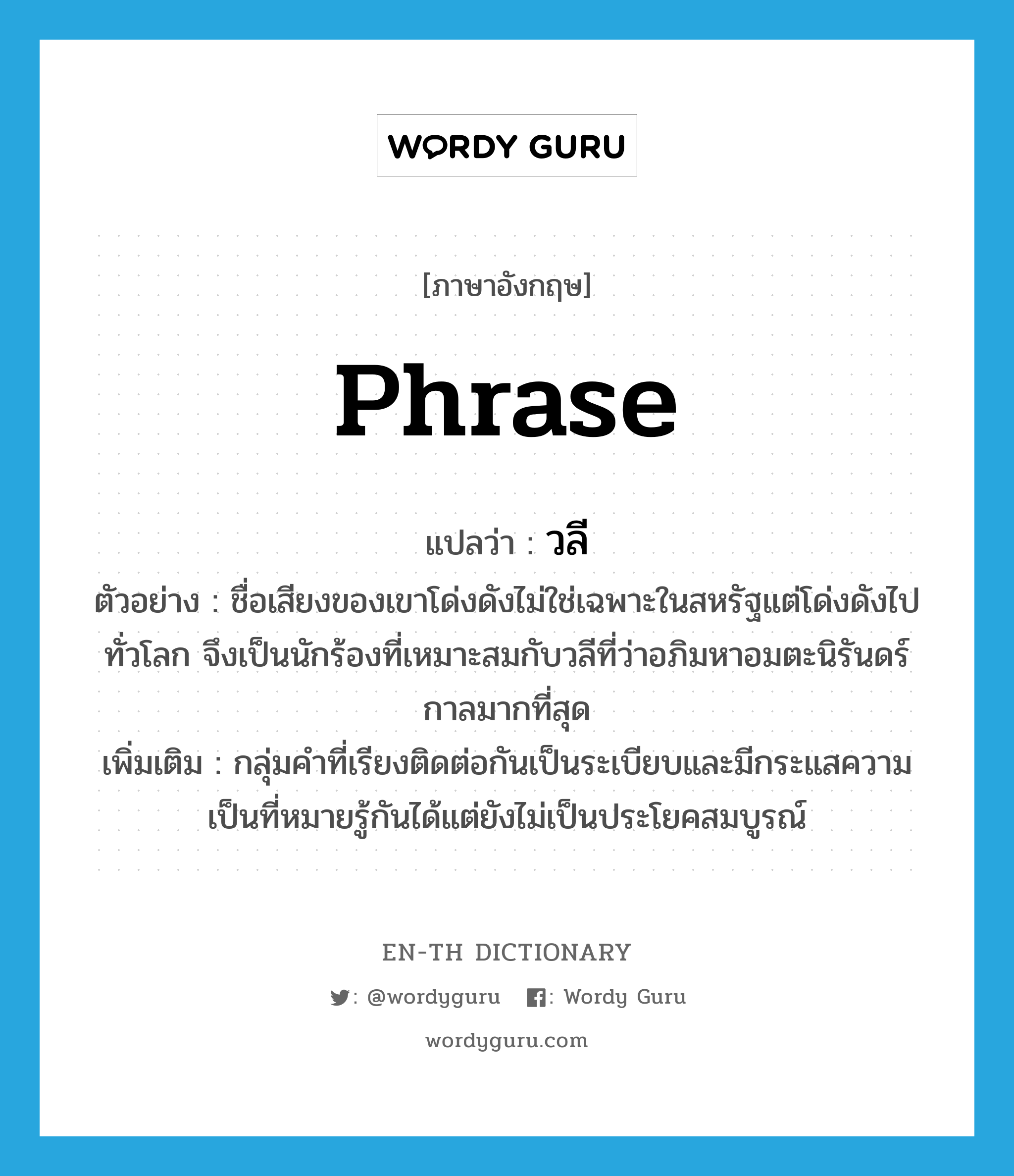 phrase แปลว่า?, คำศัพท์ภาษาอังกฤษ phrase แปลว่า วลี ประเภท N ตัวอย่าง ชื่อเสียงของเขาโด่งดังไม่ใช่เฉพาะในสหรัฐแต่โด่งดังไปทั่วโลก จึงเป็นนักร้องที่เหมาะสมกับวลีที่ว่าอภิมหาอมตะนิรันดร์กาลมากที่สุด เพิ่มเติม กลุ่มคำที่เรียงติดต่อกันเป็นระเบียบและมีกระแสความเป็นที่หมายรู้กันได้แต่ยังไม่เป็นประโยคสมบูรณ์ หมวด N