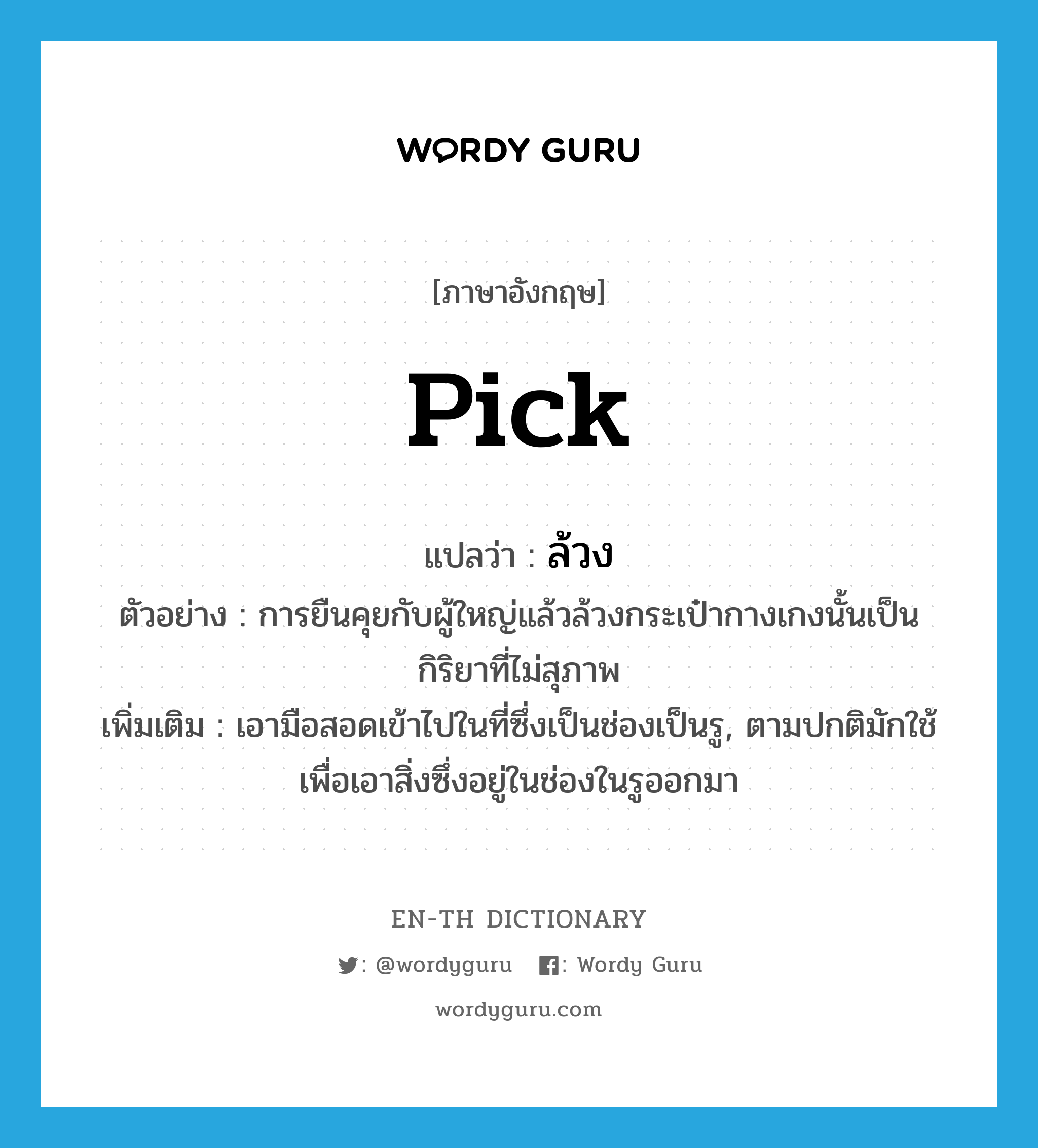 pick แปลว่า?, คำศัพท์ภาษาอังกฤษ pick แปลว่า ล้วง ประเภท V ตัวอย่าง การยืนคุยกับผู้ใหญ่แล้วล้วงกระเป๋ากางเกงนั้นเป็นกิริยาที่ไม่สุภาพ เพิ่มเติม เอามือสอดเข้าไปในที่ซึ่งเป็นช่องเป็นรู, ตามปกติมักใช้เพื่อเอาสิ่งซึ่งอยู่ในช่องในรูออกมา หมวด V