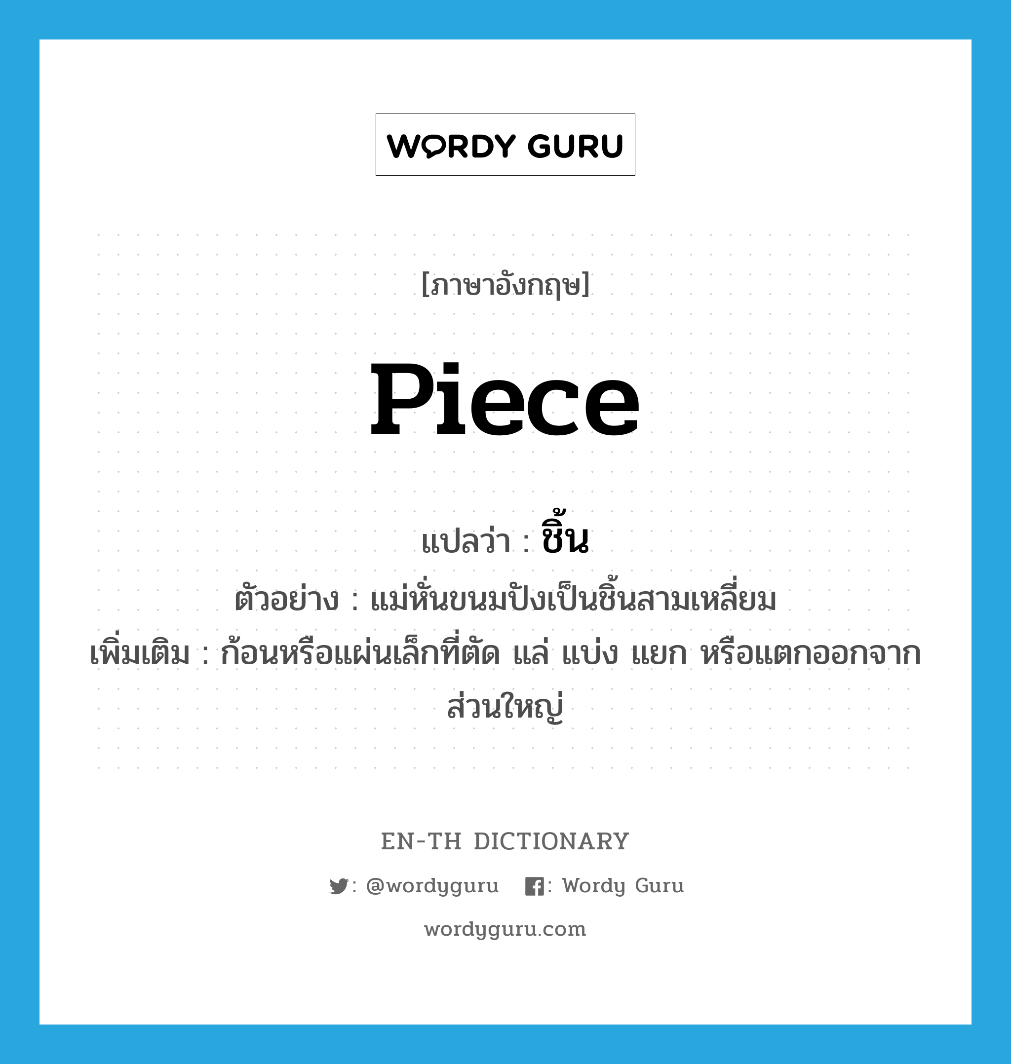 piece แปลว่า?, คำศัพท์ภาษาอังกฤษ piece แปลว่า ชิ้น ประเภท N ตัวอย่าง แม่หั่นขนมปังเป็นชิ้นสามเหลี่ยม เพิ่มเติม ก้อนหรือแผ่นเล็กที่ตัด แล่ แบ่ง แยก หรือแตกออกจากส่วนใหญ่ หมวด N