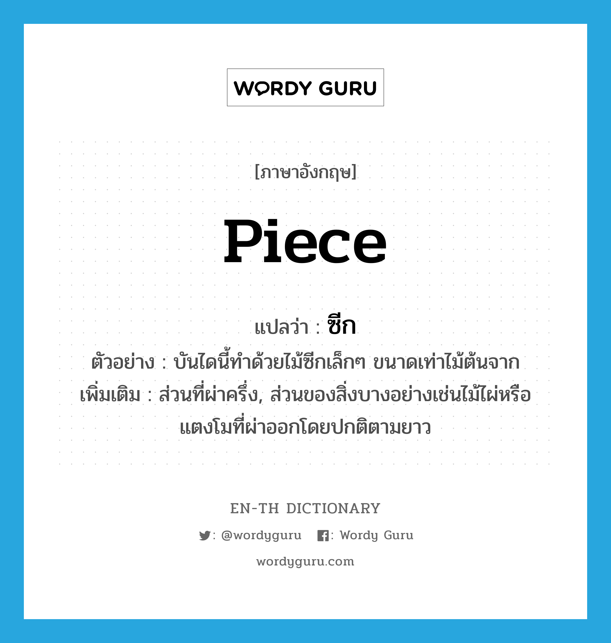 piece แปลว่า?, คำศัพท์ภาษาอังกฤษ piece แปลว่า ซีก ประเภท N ตัวอย่าง บันไดนี้ทำด้วยไม้ซีกเล็กๆ ขนาดเท่าไม้ต้นจาก เพิ่มเติม ส่วนที่ผ่าครึ่ง, ส่วนของสิ่งบางอย่างเช่นไม้ไผ่หรือแตงโมที่ผ่าออกโดยปกติตามยาว หมวด N