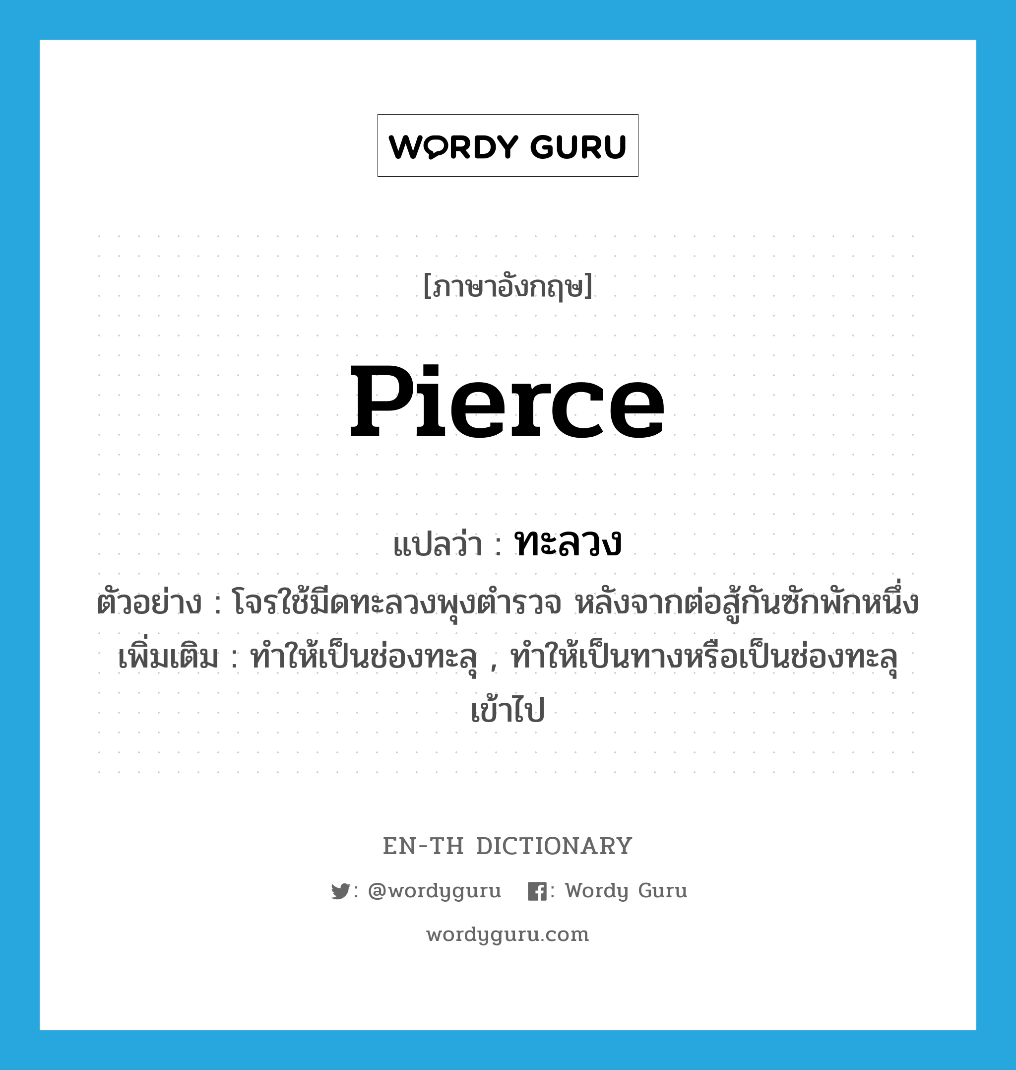 pierce แปลว่า?, คำศัพท์ภาษาอังกฤษ pierce แปลว่า ทะลวง ประเภท V ตัวอย่าง โจรใช้มีดทะลวงพุงตำรวจ หลังจากต่อสู้กันซักพักหนึ่ง เพิ่มเติม ทำให้เป็นช่องทะลุ , ทำให้เป็นทางหรือเป็นช่องทะลุเข้าไป หมวด V