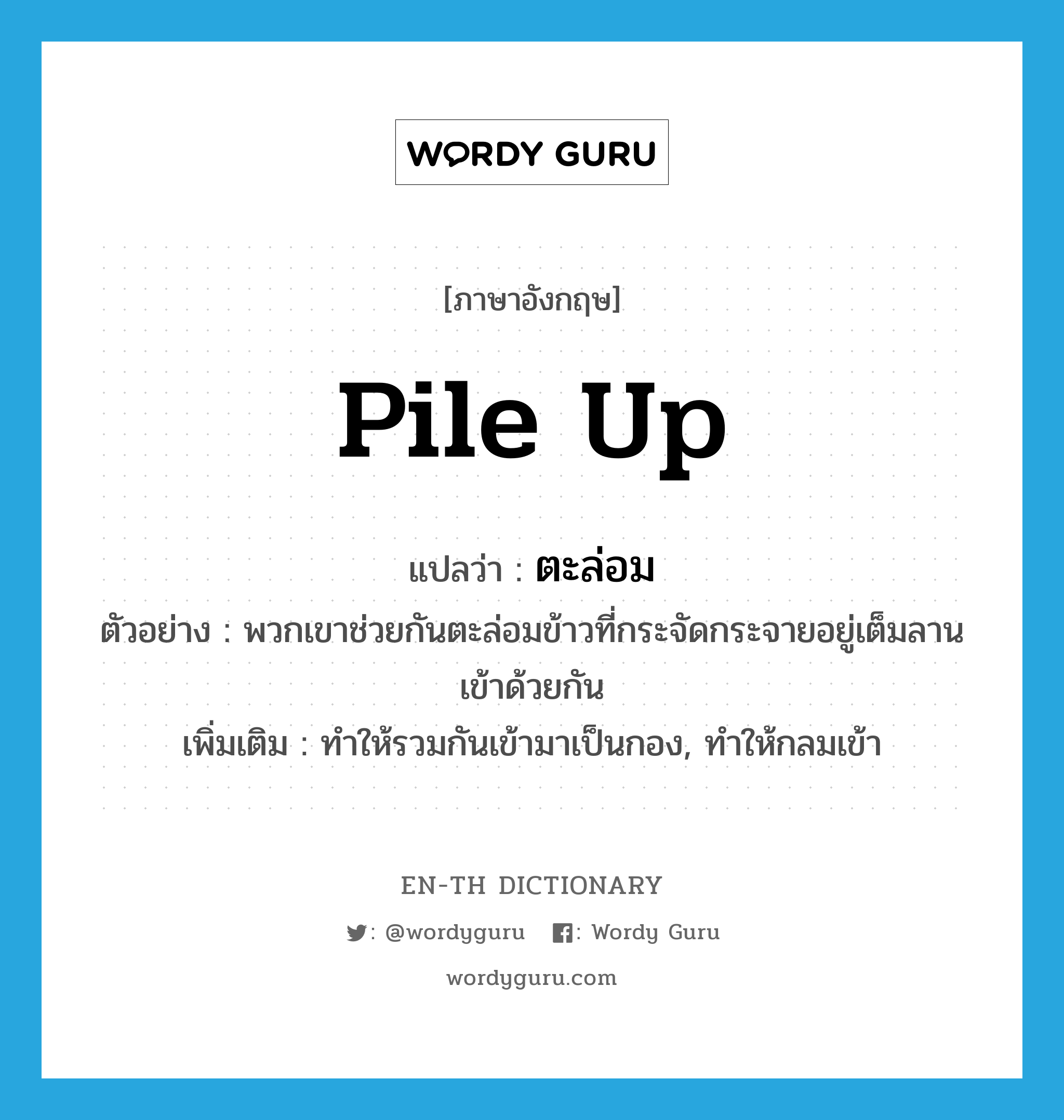 pile up แปลว่า?, คำศัพท์ภาษาอังกฤษ pile up แปลว่า ตะล่อม ประเภท V ตัวอย่าง พวกเขาช่วยกันตะล่อมข้าวที่กระจัดกระจายอยู่เต็มลานเข้าด้วยกัน เพิ่มเติม ทำให้รวมกันเข้ามาเป็นกอง, ทำให้กลมเข้า หมวด V