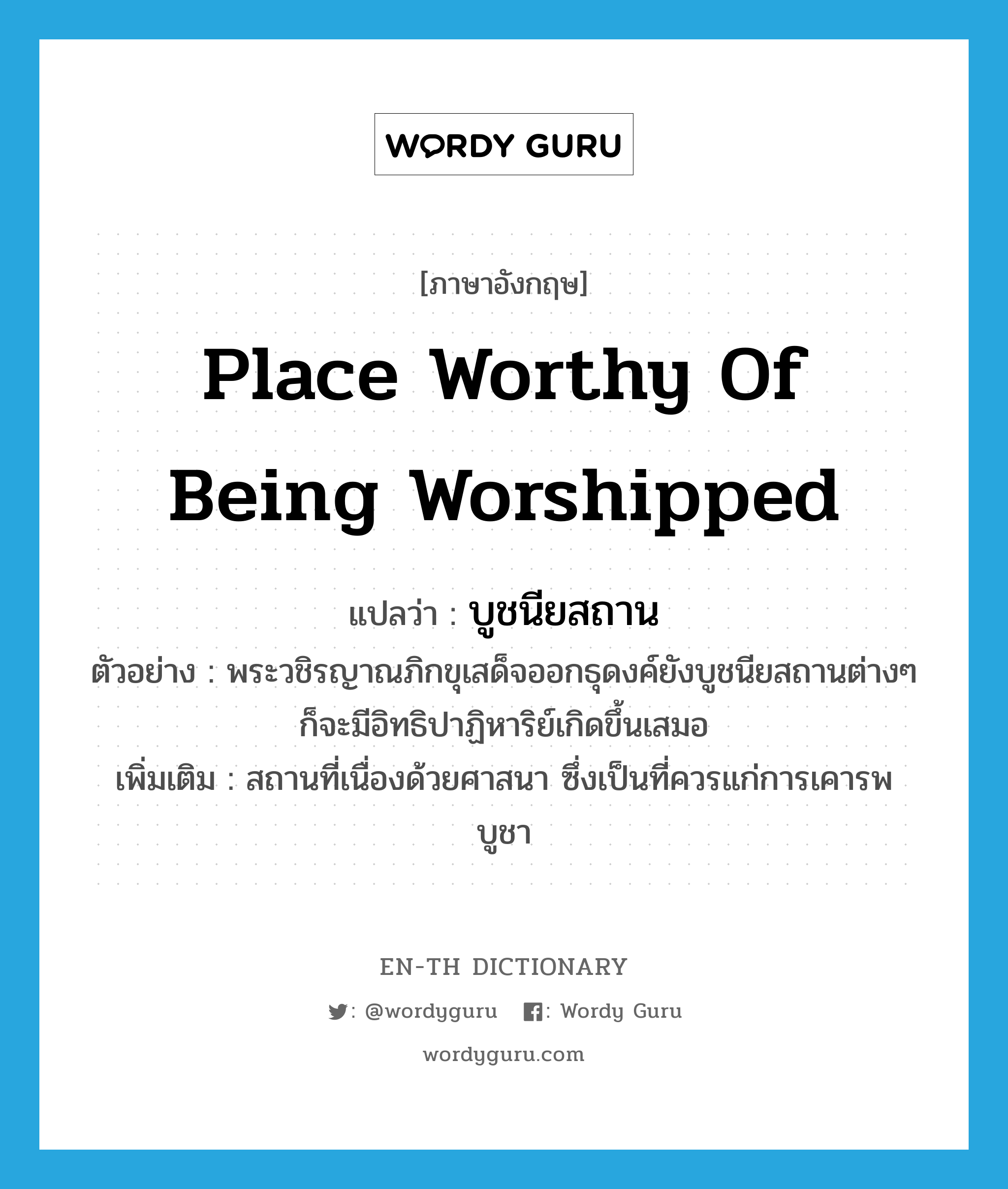 place worthy of being worshipped แปลว่า?, คำศัพท์ภาษาอังกฤษ place worthy of being worshipped แปลว่า บูชนียสถาน ประเภท N ตัวอย่าง พระวชิรญาณภิกขุเสด็จออกธุดงค์ยังบูชนียสถานต่างๆ ก็จะมีอิทธิปาฏิหาริย์เกิดขึ้นเสมอ เพิ่มเติม สถานที่เนื่องด้วยศาสนา ซึ่งเป็นที่ควรแก่การเคารพบูชา หมวด N