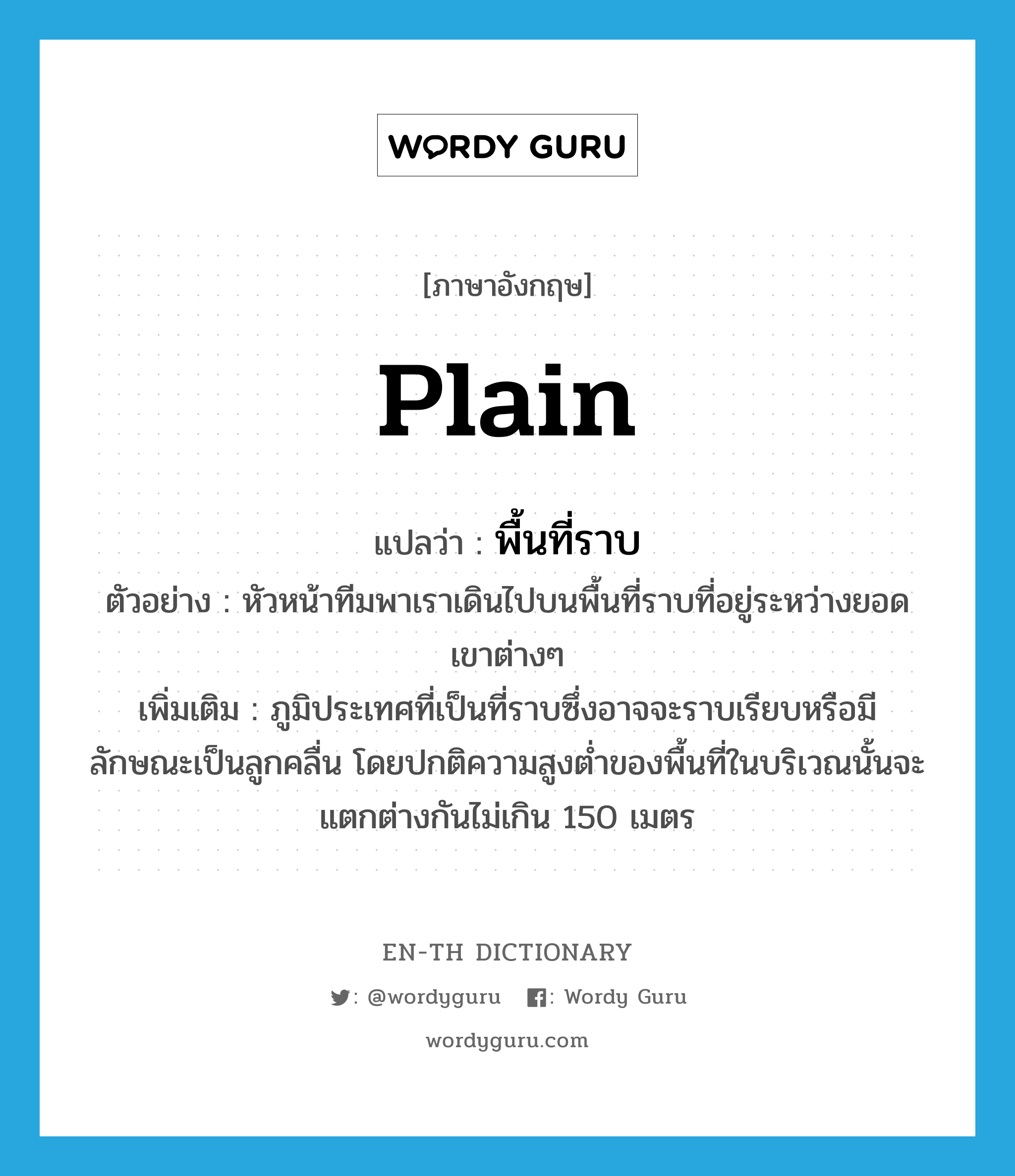 plain แปลว่า?, คำศัพท์ภาษาอังกฤษ plain แปลว่า พื้นที่ราบ ประเภท N ตัวอย่าง หัวหน้าทีมพาเราเดินไปบนพื้นที่ราบที่อยู่ระหว่างยอดเขาต่างๆ เพิ่มเติม ภูมิประเทศที่เป็นที่ราบซึ่งอาจจะราบเรียบหรือมีลักษณะเป็นลูกคลื่น โดยปกติความสูงต่ำของพื้นที่ในบริเวณนั้นจะแตกต่างกันไม่เกิน 150 เมตร หมวด N