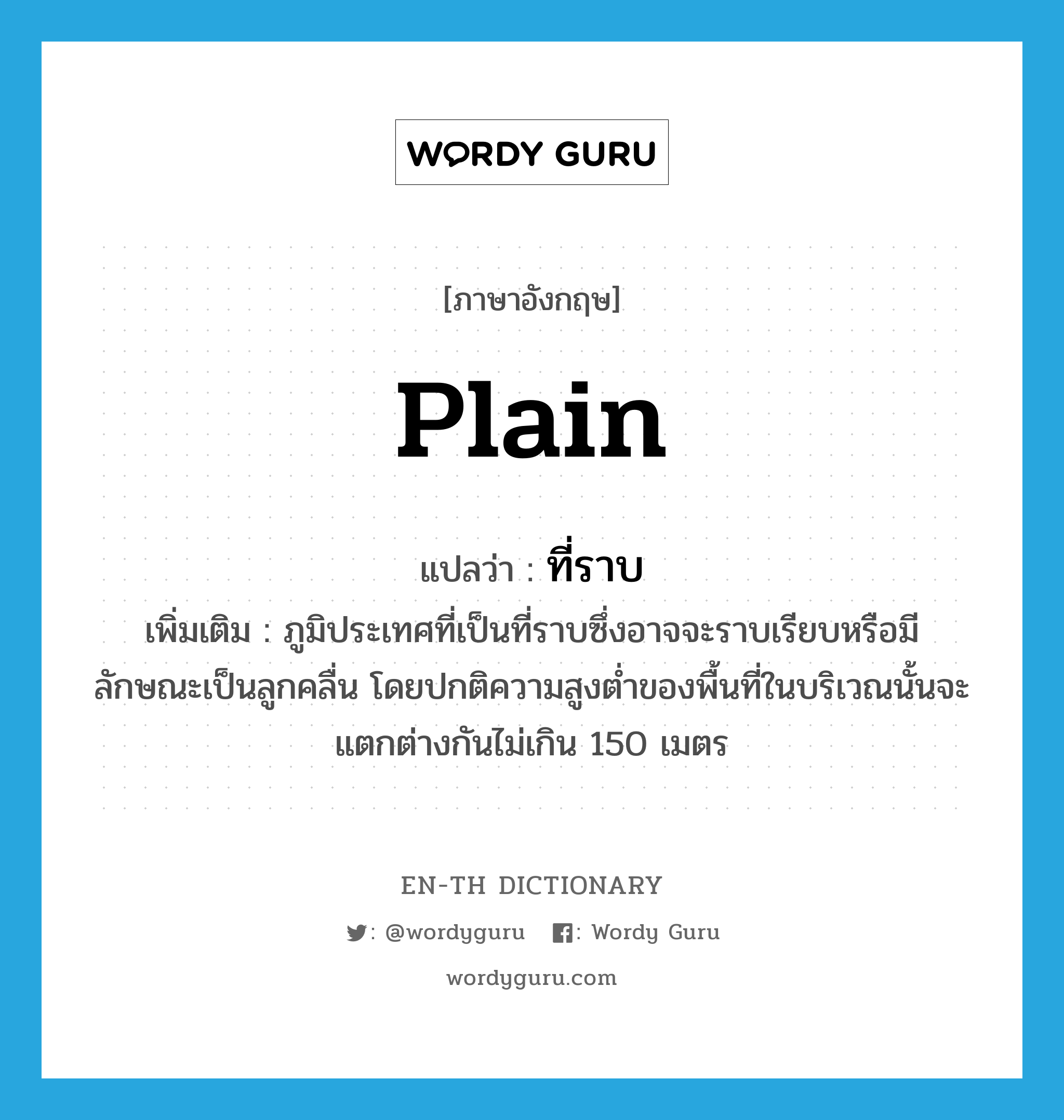 plain แปลว่า?, คำศัพท์ภาษาอังกฤษ plain แปลว่า ที่ราบ ประเภท N เพิ่มเติม ภูมิประเทศที่เป็นที่ราบซึ่งอาจจะราบเรียบหรือมีลักษณะเป็นลูกคลื่น โดยปกติความสูงต่ำของพื้นที่ในบริเวณนั้นจะแตกต่างกันไม่เกิน 150 เมตร หมวด N