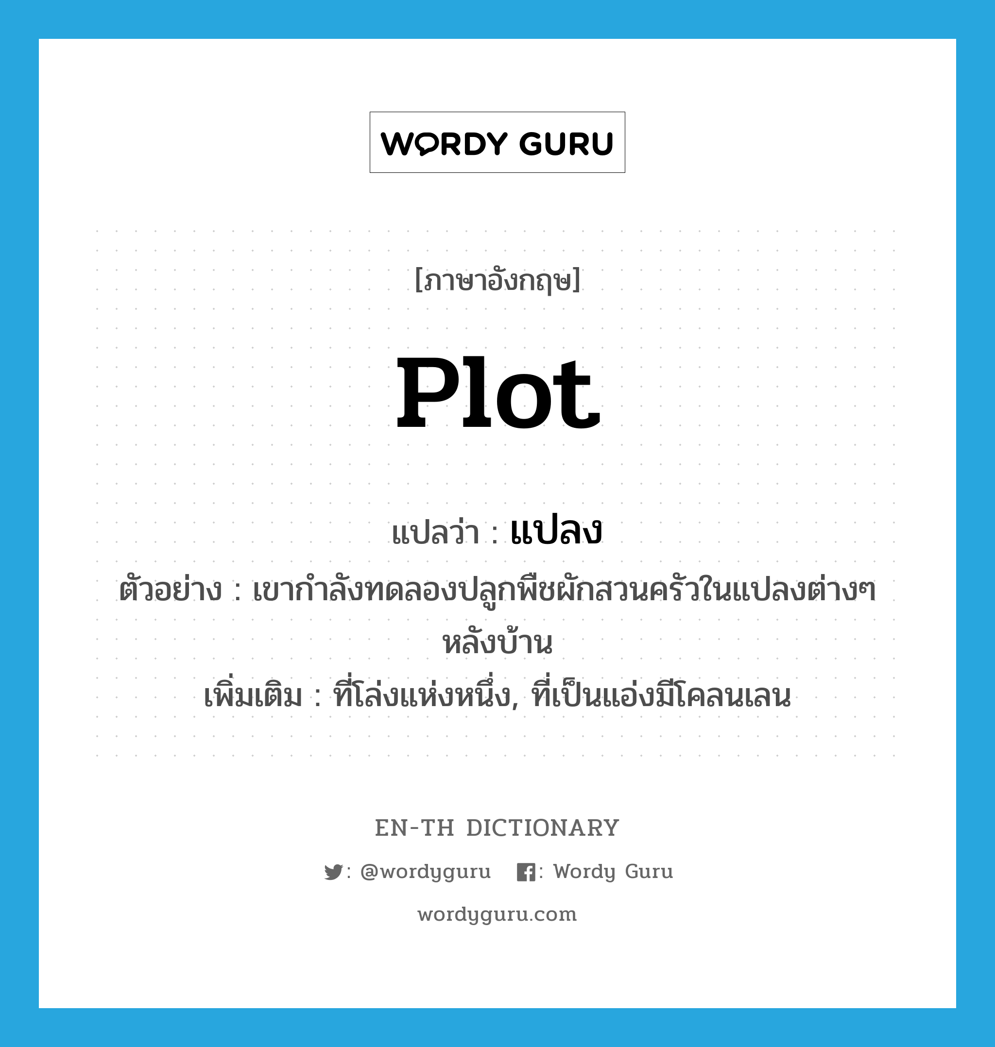 plot แปลว่า?, คำศัพท์ภาษาอังกฤษ plot แปลว่า แปลง ประเภท N ตัวอย่าง เขากำลังทดลองปลูกพืชผักสวนครัวในแปลงต่างๆ หลังบ้าน เพิ่มเติม ที่โล่งแห่งหนึ่ง, ที่เป็นแอ่งมีโคลนเลน หมวด N