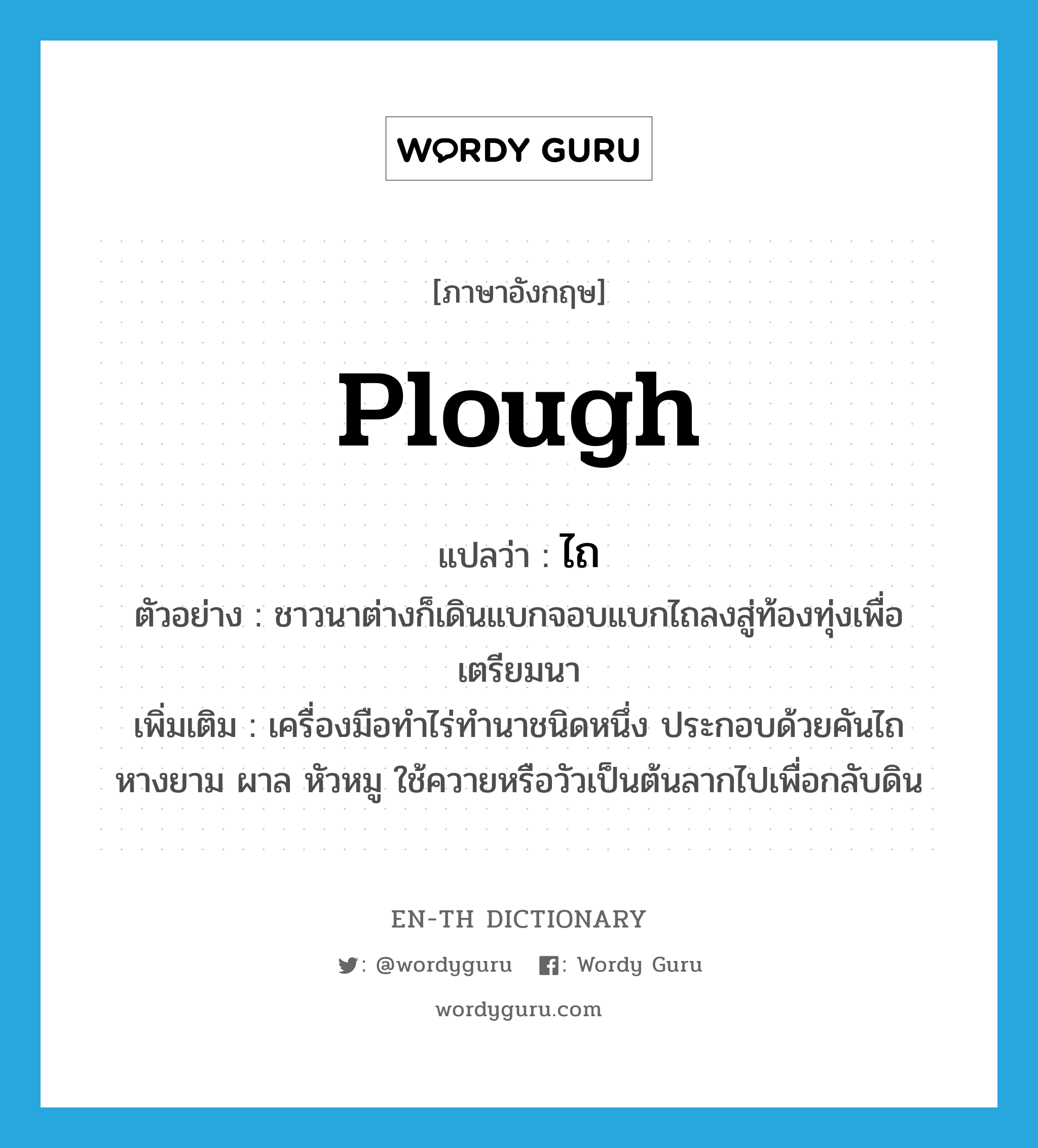 plough แปลว่า?, คำศัพท์ภาษาอังกฤษ plough แปลว่า ไถ ประเภท N ตัวอย่าง ชาวนาต่างก็เดินแบกจอบแบกไถลงสู่ท้องทุ่งเพื่อเตรียมนา เพิ่มเติม เครื่องมือทำไร่ทำนาชนิดหนึ่ง ประกอบด้วยคันไถ หางยาม ผาล หัวหมู ใช้ควายหรือวัวเป็นต้นลากไปเพื่อกลับดิน หมวด N