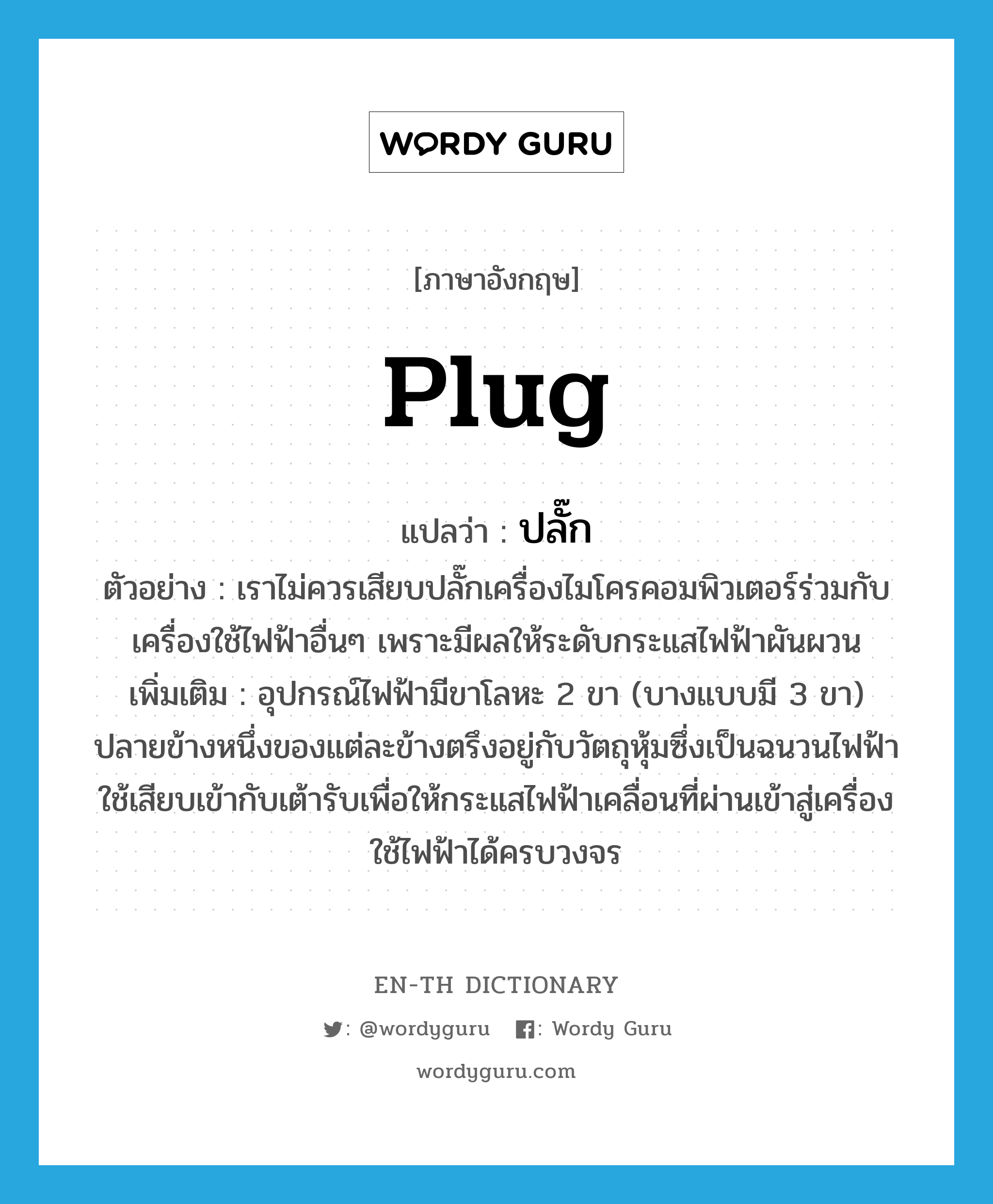 plug แปลว่า?, คำศัพท์ภาษาอังกฤษ plug แปลว่า ปลั๊ก ประเภท N ตัวอย่าง เราไม่ควรเสียบปลั๊กเครื่องไมโครคอมพิวเตอร์ร่วมกับเครื่องใช้ไฟฟ้าอื่นๆ เพราะมีผลให้ระดับกระแสไฟฟ้าผันผวน เพิ่มเติม อุปกรณ์ไฟฟ้ามีขาโลหะ 2 ขา (บางแบบมี 3 ขา) ปลายข้างหนึ่งของแต่ละข้างตรึงอยู่กับวัตถุหุ้มซึ่งเป็นฉนวนไฟฟ้า ใช้เสียบเข้ากับเต้ารับเพื่อให้กระแสไฟฟ้าเคลื่อนที่ผ่านเข้าสู่เครื่องใช้ไฟฟ้าได้ครบวงจร หมวด N