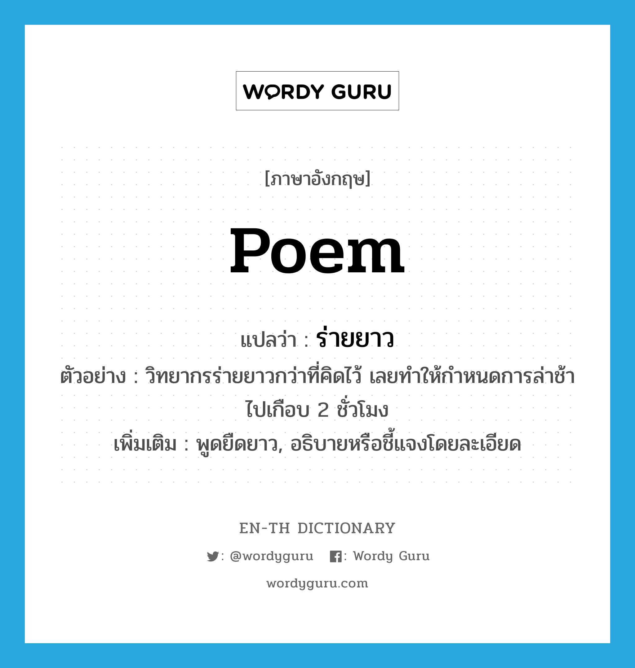 poem แปลว่า?, คำศัพท์ภาษาอังกฤษ poem แปลว่า ร่ายยาว ประเภท V ตัวอย่าง วิทยากรร่ายยาวกว่าที่คิดไว้ เลยทำให้กำหนดการล่าช้าไปเกือบ 2 ชั่วโมง เพิ่มเติม พูดยืดยาว, อธิบายหรือชี้แจงโดยละเอียด หมวด V