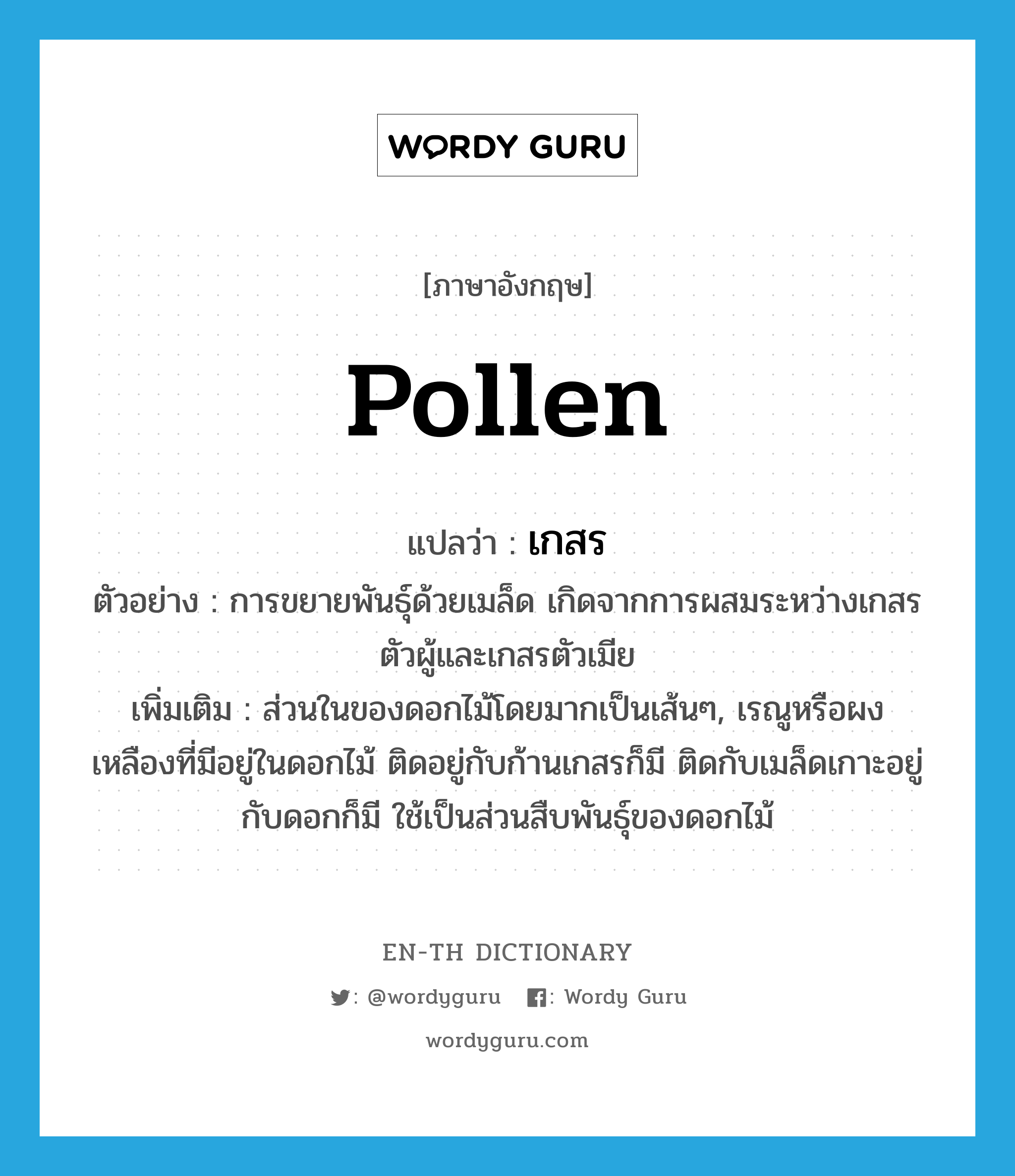 เกสร ภาษาอังกฤษ?, คำศัพท์ภาษาอังกฤษ เกสร แปลว่า pollen ประเภท N ตัวอย่าง การขยายพันธุ์ด้วยเมล็ด เกิดจากการผสมระหว่างเกสรตัวผู้และเกสรตัวเมีย เพิ่มเติม ส่วนในของดอกไม้โดยมากเป็นเส้นๆ, เรณูหรือผงเหลืองที่มีอยู่ในดอกไม้ ติดอยู่กับก้านเกสรก็มี ติดกับเมล็ดเกาะอยู่กับดอกก็มี ใช้เป็นส่วนสืบพันธุ์ของดอกไม้ หมวด N