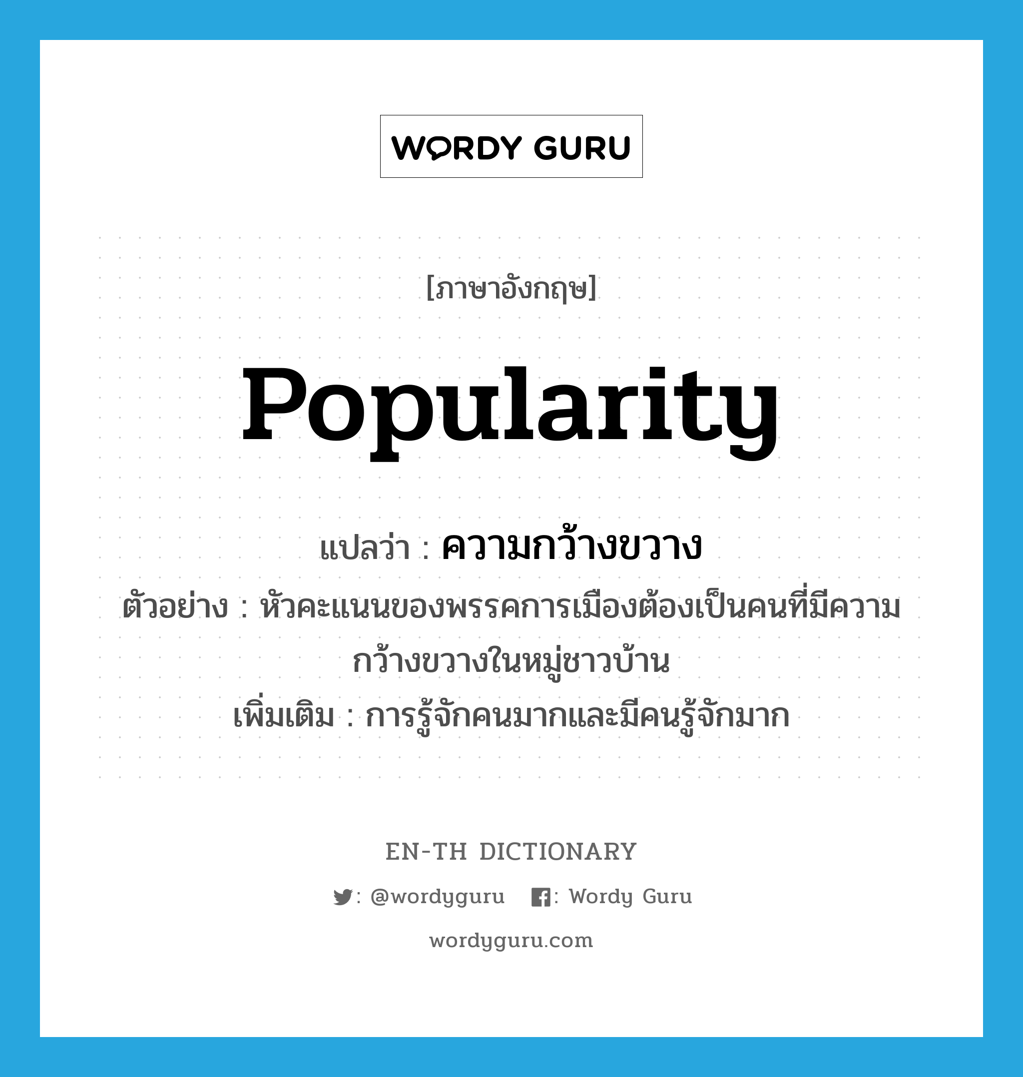 popularity แปลว่า?, คำศัพท์ภาษาอังกฤษ popularity แปลว่า ความกว้างขวาง ประเภท N ตัวอย่าง หัวคะแนนของพรรคการเมืองต้องเป็นคนที่มีความกว้างขวางในหมู่ชาวบ้าน เพิ่มเติม การรู้จักคนมากและมีคนรู้จักมาก หมวด N