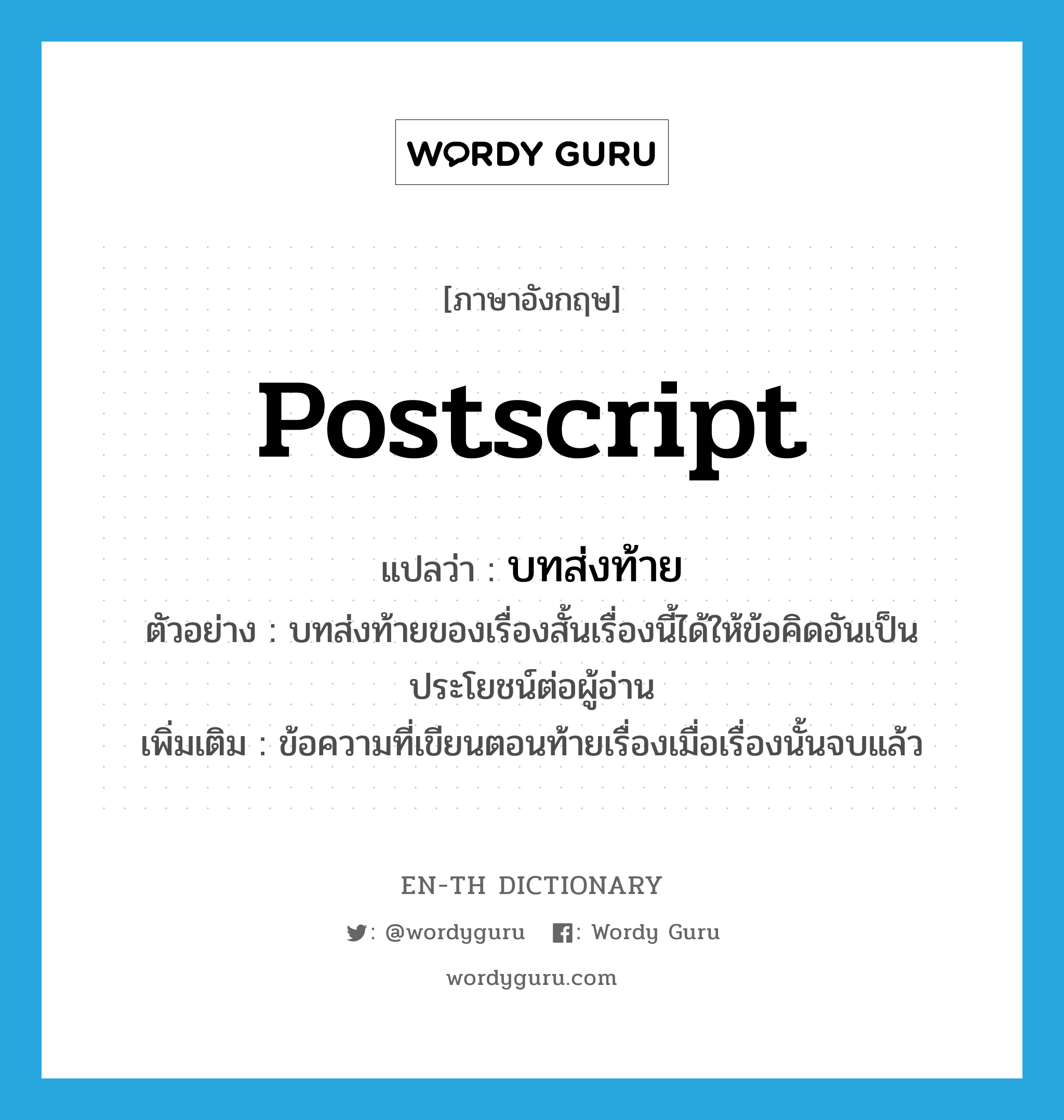 postscript แปลว่า?, คำศัพท์ภาษาอังกฤษ postscript แปลว่า บทส่งท้าย ประเภท N ตัวอย่าง บทส่งท้ายของเรื่องสั้นเรื่องนี้ได้ให้ข้อคิดอันเป็นประโยชน์ต่อผู้อ่าน เพิ่มเติม ข้อความที่เขียนตอนท้ายเรื่องเมื่อเรื่องนั้นจบแล้ว หมวด N