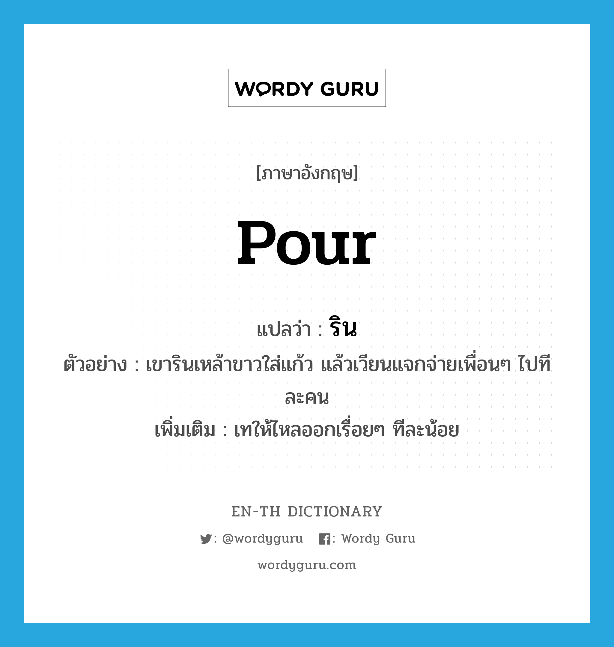 pour แปลว่า?, คำศัพท์ภาษาอังกฤษ pour แปลว่า ริน ประเภท V ตัวอย่าง เขารินเหล้าขาวใส่แก้ว แล้วเวียนแจกจ่ายเพื่อนๆ ไปทีละคน เพิ่มเติม เทให้ไหลออกเรื่อยๆ ทีละน้อย หมวด V