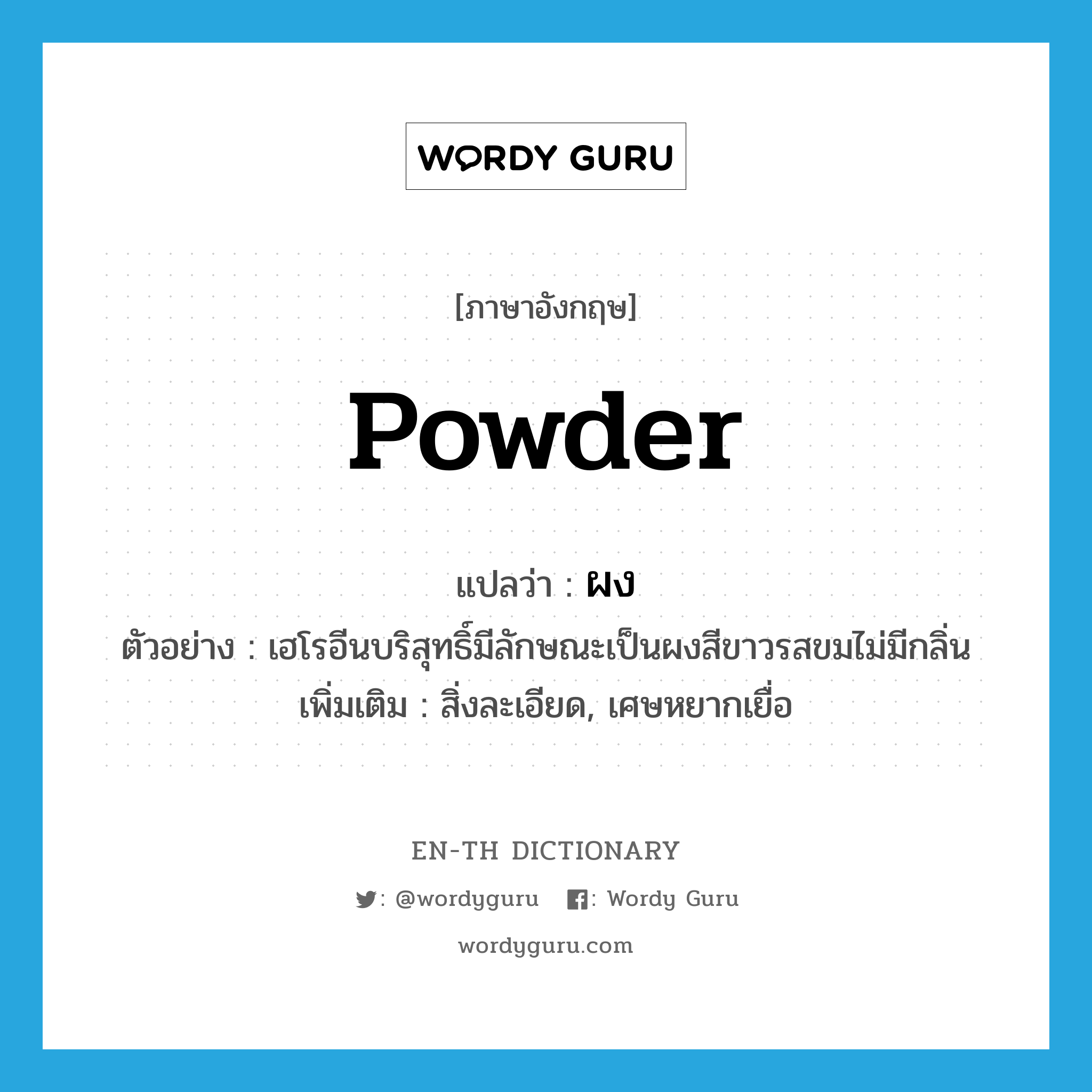 powder แปลว่า?, คำศัพท์ภาษาอังกฤษ powder แปลว่า ผง ประเภท N ตัวอย่าง เฮโรอีนบริสุทธิ์มีลักษณะเป็นผงสีขาวรสขมไม่มีกลิ่น เพิ่มเติม สิ่งละเอียด, เศษหยากเยื่อ หมวด N