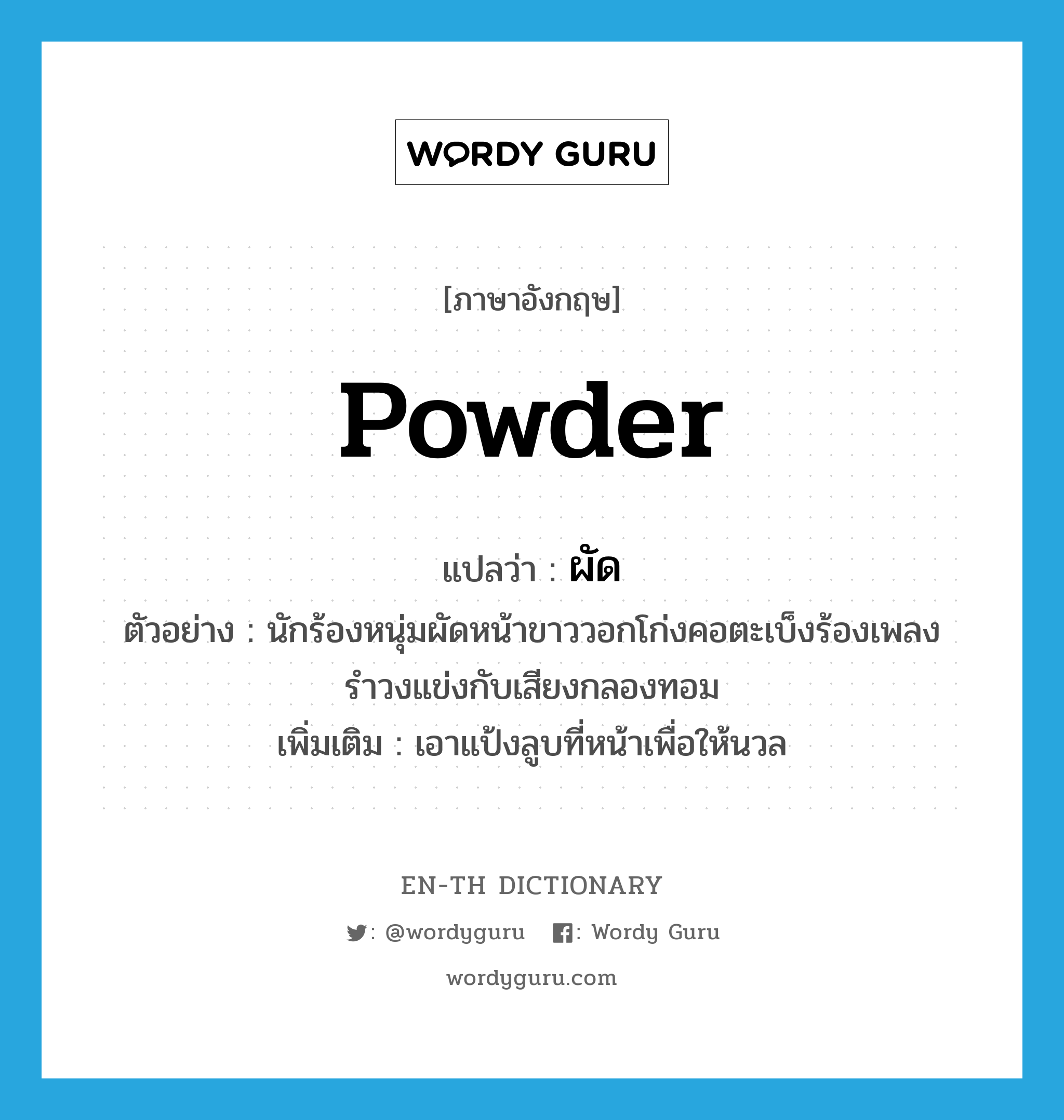 powder แปลว่า?, คำศัพท์ภาษาอังกฤษ powder แปลว่า ผัด ประเภท V ตัวอย่าง นักร้องหนุ่มผัดหน้าขาววอกโก่งคอตะเบ็งร้องเพลงรำวงแข่งกับเสียงกลองทอม เพิ่มเติม เอาแป้งลูบที่หน้าเพื่อให้นวล หมวด V