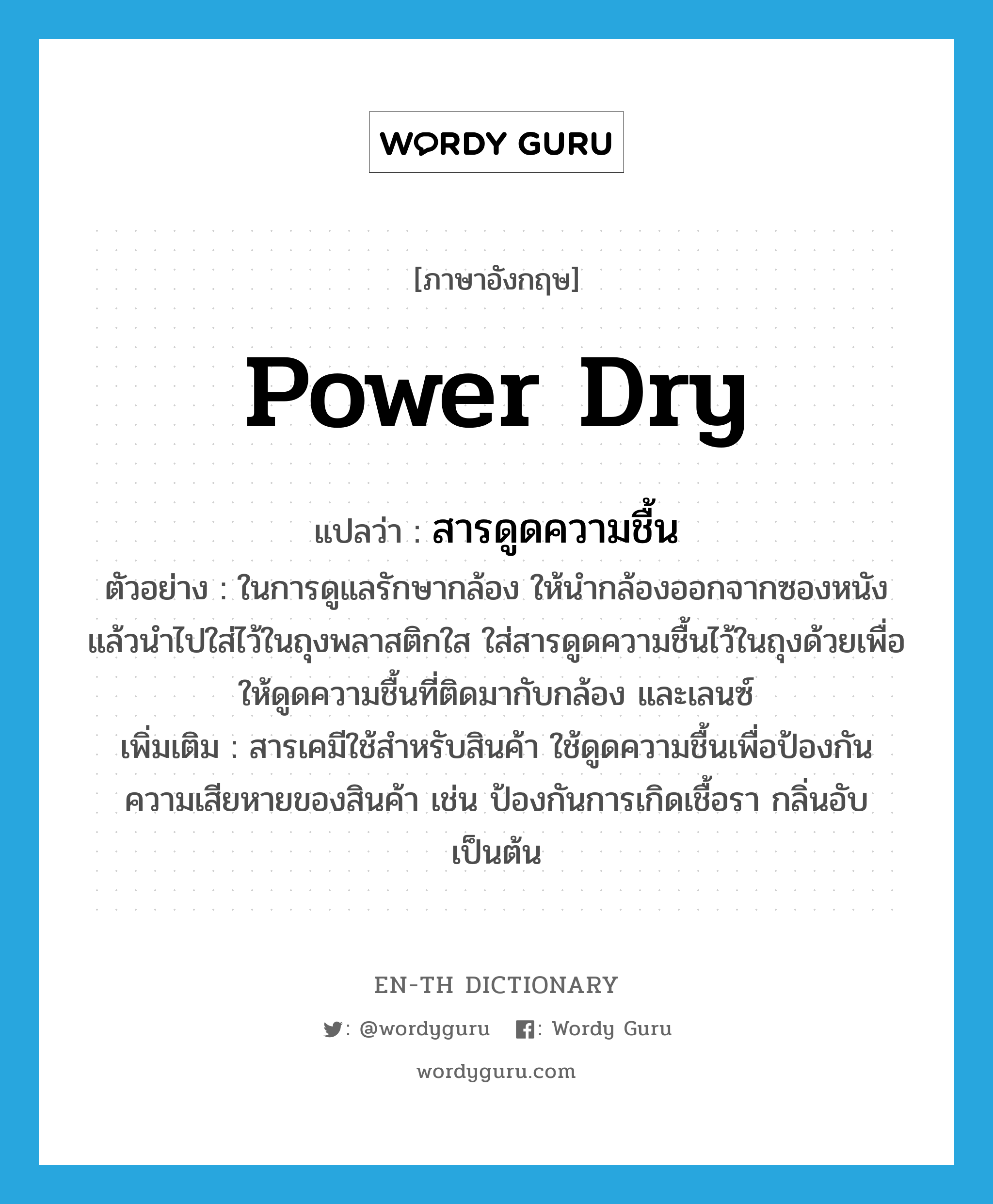 power dry แปลว่า?, คำศัพท์ภาษาอังกฤษ power dry แปลว่า สารดูดความชื้น ประเภท N ตัวอย่าง ในการดูแลรักษากล้อง ให้นำกล้องออกจากซองหนัง แล้วนำไปใส่ไว้ในถุงพลาสติกใส ใส่สารดูดความชื้นไว้ในถุงด้วยเพื่อให้ดูดความชื้นที่ติดมากับกล้อง และเลนซ์ เพิ่มเติม สารเคมีใช้สำหรับสินค้า ใช้ดูดความชื้นเพื่อป้องกันความเสียหายของสินค้า เช่น ป้องกันการเกิดเชื้อรา กลิ่นอับ เป็นต้น หมวด N