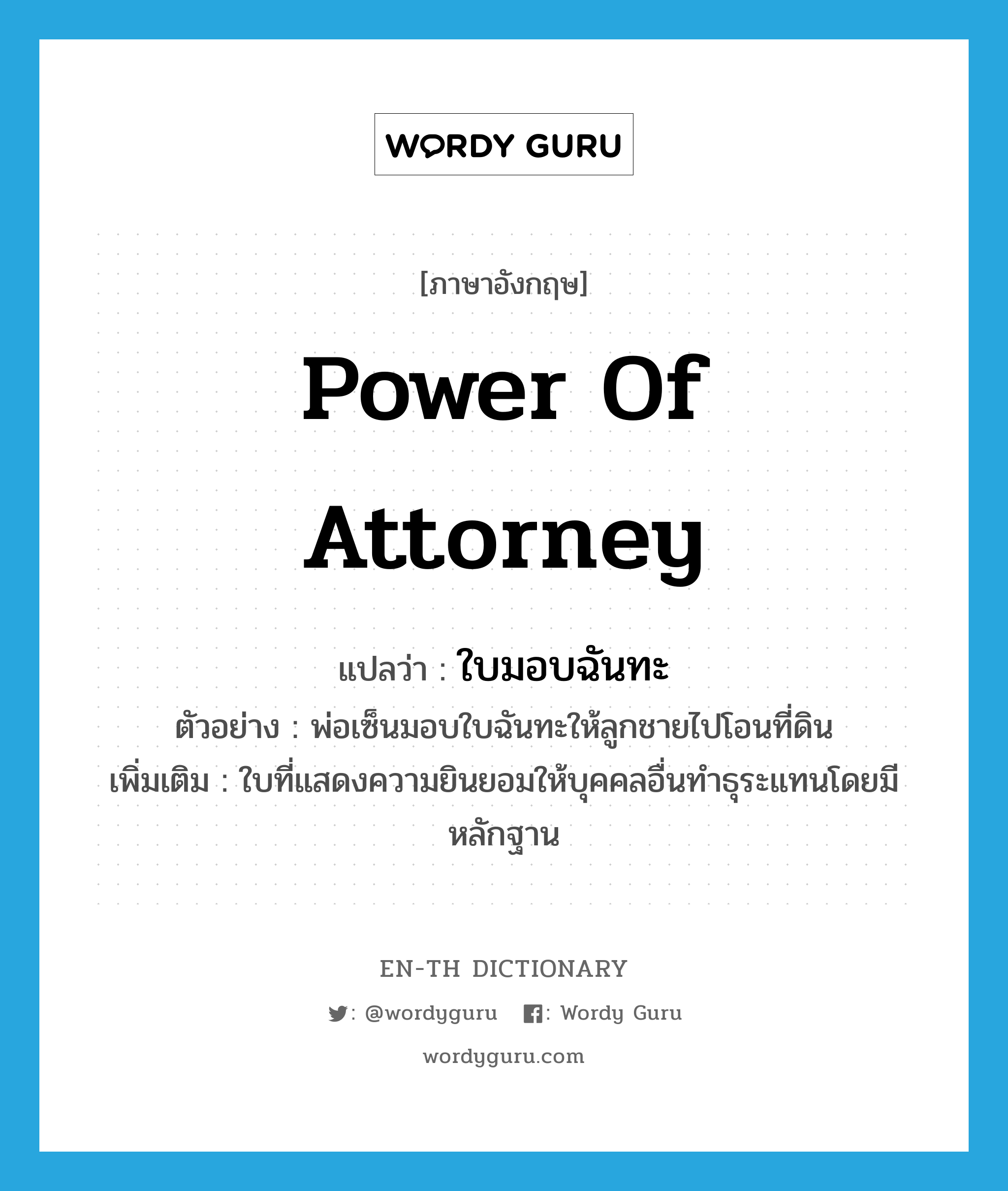 &#34;ใบมอบฉันทะ&#34; (n), คำศัพท์ภาษาอังกฤษ ใบมอบฉันทะ แปลว่า power of attorney ประเภท N ตัวอย่าง พ่อเซ็นมอบใบฉันทะให้ลูกชายไปโอนที่ดิน เพิ่มเติม ใบที่แสดงความยินยอมให้บุคคลอื่นทำธุระแทนโดยมีหลักฐาน หมวด N