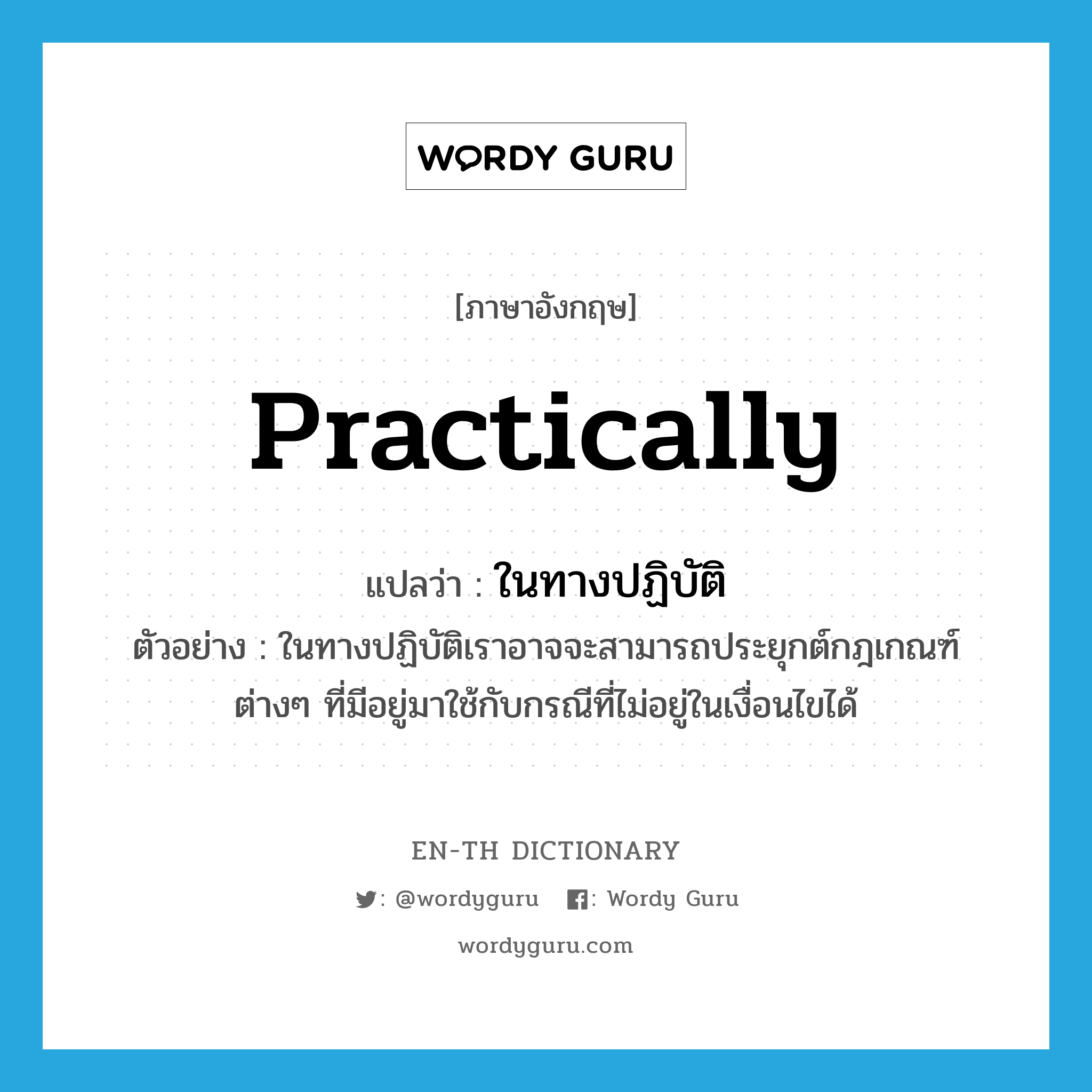 practically แปลว่า?, คำศัพท์ภาษาอังกฤษ practically แปลว่า ในทางปฏิบัติ ประเภท ADV ตัวอย่าง ในทางปฏิบัติเราอาจจะสามารถประยุกต์กฎเกณฑ์ต่างๆ ที่มีอยู่มาใช้กับกรณีที่ไม่อยู่ในเงื่อนไขได้ หมวด ADV