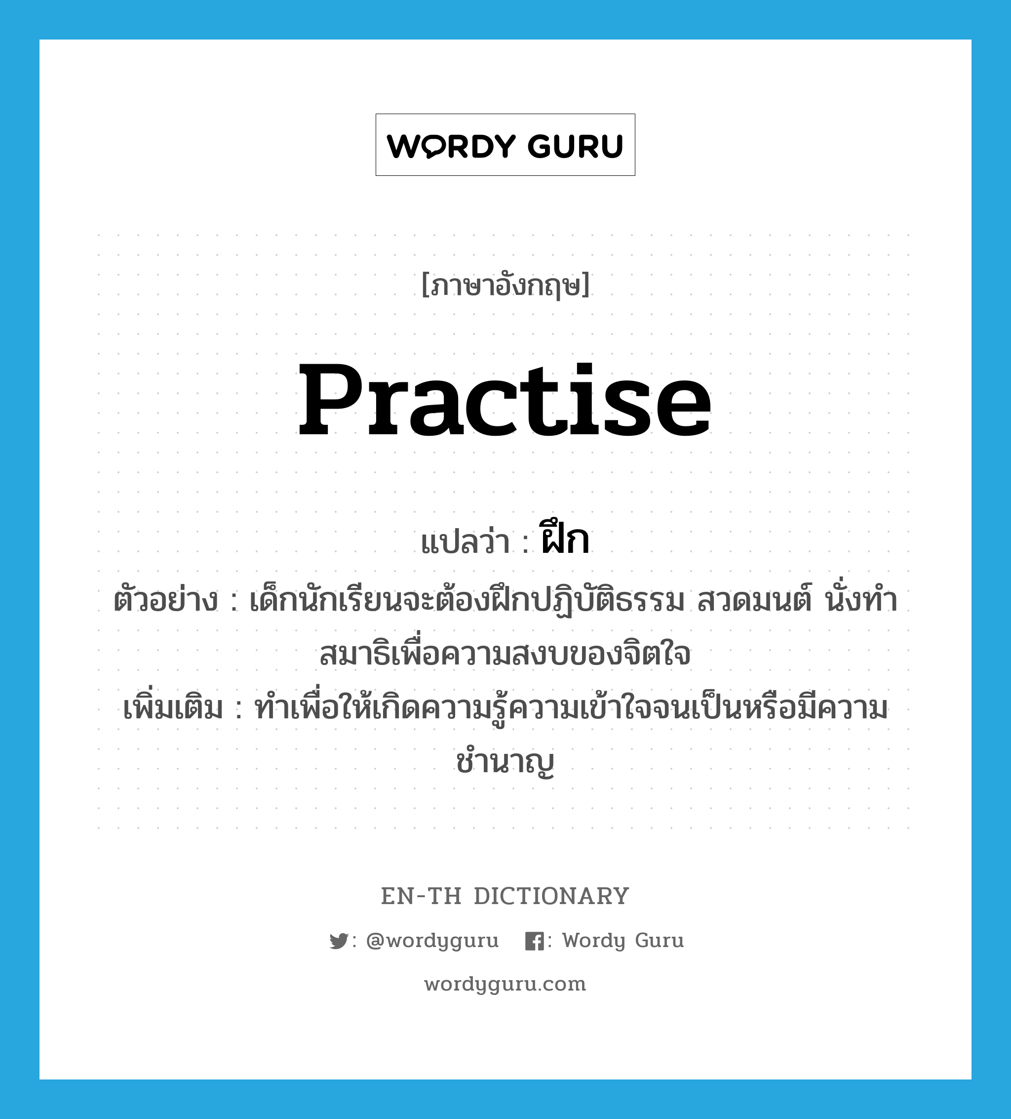 practise แปลว่า?, คำศัพท์ภาษาอังกฤษ practise แปลว่า ฝึก ประเภท V ตัวอย่าง เด็กนักเรียนจะต้องฝึกปฏิบัติธรรม สวดมนต์ นั่งทำสมาธิเพื่อความสงบของจิตใจ เพิ่มเติม ทำเพื่อให้เกิดความรู้ความเข้าใจจนเป็นหรือมีความชำนาญ หมวด V