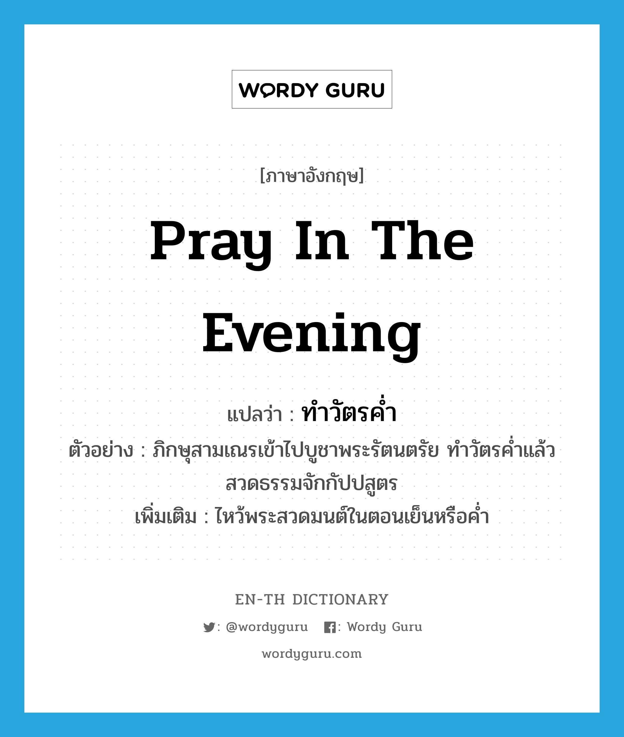 pray in the evening แปลว่า?, คำศัพท์ภาษาอังกฤษ pray in the evening แปลว่า ทำวัตรค่ำ ประเภท V ตัวอย่าง ภิกษุสามเณรเข้าไปบูชาพระรัตนตรัย ทำวัตรค่ำแล้วสวดธรรมจักกัปปสูตร เพิ่มเติม ไหว้พระสวดมนต์ในตอนเย็นหรือค่ำ หมวด V