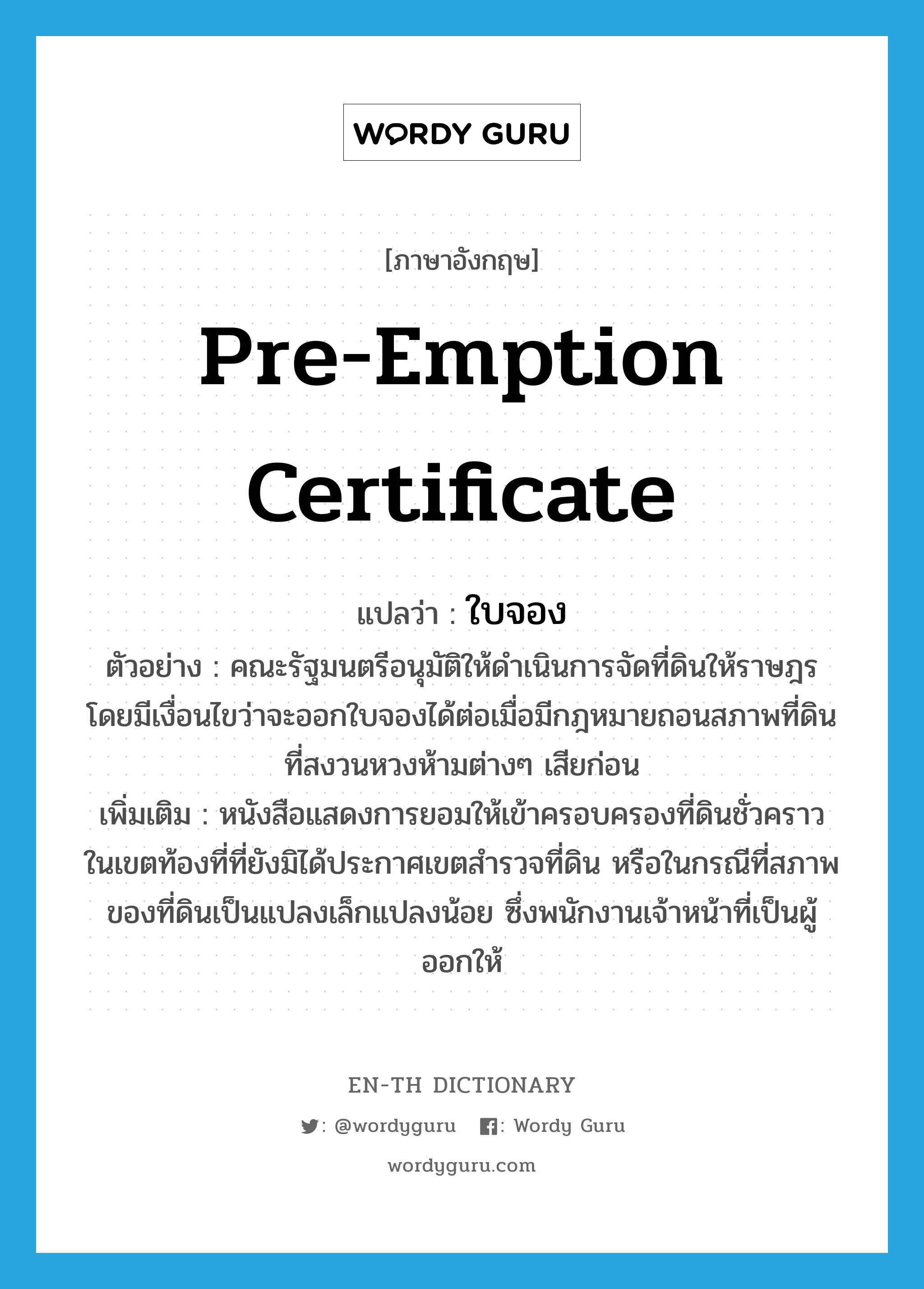 pre-emption certificate แปลว่า?, คำศัพท์ภาษาอังกฤษ pre-emption certificate แปลว่า ใบจอง ประเภท N ตัวอย่าง คณะรัฐมนตรีอนุมัติให้ดำเนินการจัดที่ดินให้ราษฎร โดยมีเงื่อนไขว่าจะออกใบจองได้ต่อเมื่อมีกฎหมายถอนสภาพที่ดินที่สงวนหวงห้ามต่างๆ เสียก่อน เพิ่มเติม หนังสือแสดงการยอมให้เข้าครอบครองที่ดินชั่วคราว ในเขตท้องที่ที่ยังมิได้ประกาศเขตสำรวจที่ดิน หรือในกรณีที่สภาพของที่ดินเป็นแปลงเล็กแปลงน้อย ซึ่งพนักงานเจ้าหน้าที่เป็นผู้ออกให้ หมวด N