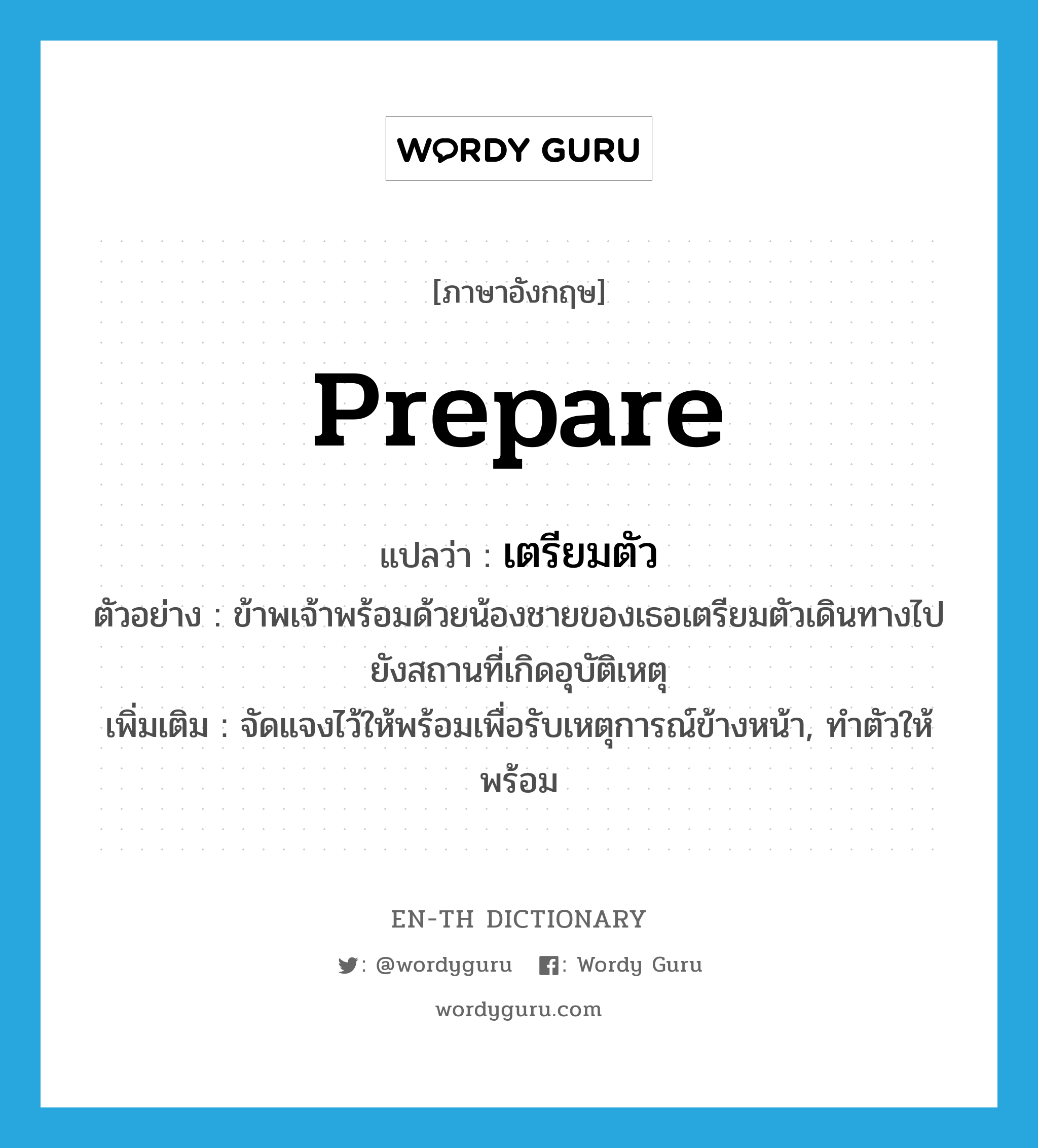 prepare แปลว่า?, คำศัพท์ภาษาอังกฤษ prepare แปลว่า เตรียมตัว ประเภท V ตัวอย่าง ข้าพเจ้าพร้อมด้วยน้องชายของเธอเตรียมตัวเดินทางไปยังสถานที่เกิดอุบัติเหตุ เพิ่มเติม จัดแจงไว้ให้พร้อมเพื่อรับเหตุการณ์ข้างหน้า, ทำตัวให้พร้อม หมวด V