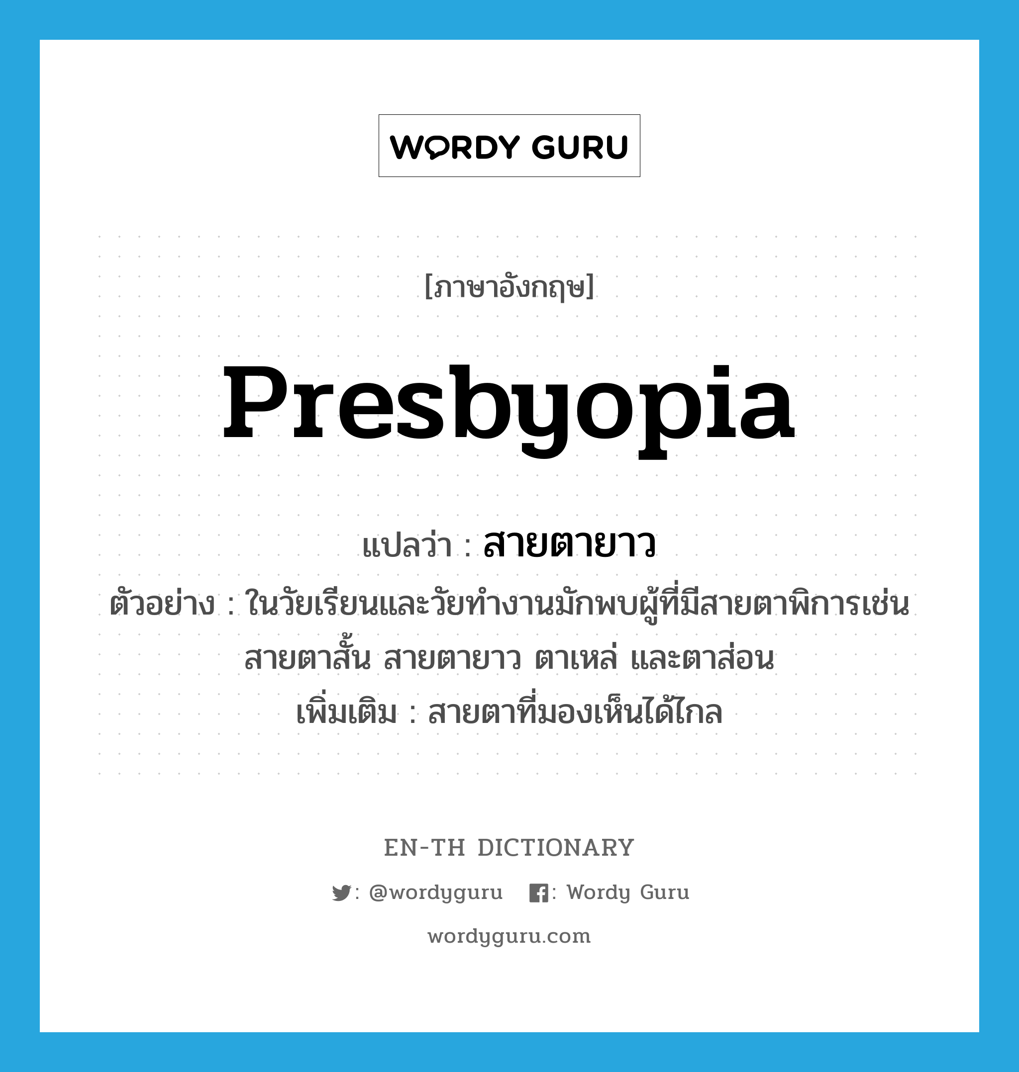 presbyopia แปลว่า?, คำศัพท์ภาษาอังกฤษ presbyopia แปลว่า สายตายาว ประเภท N ตัวอย่าง ในวัยเรียนและวัยทำงานมักพบผู้ที่มีสายตาพิการเช่น สายตาสั้น สายตายาว ตาเหล่ และตาส่อน เพิ่มเติม สายตาที่มองเห็นได้ไกล หมวด N