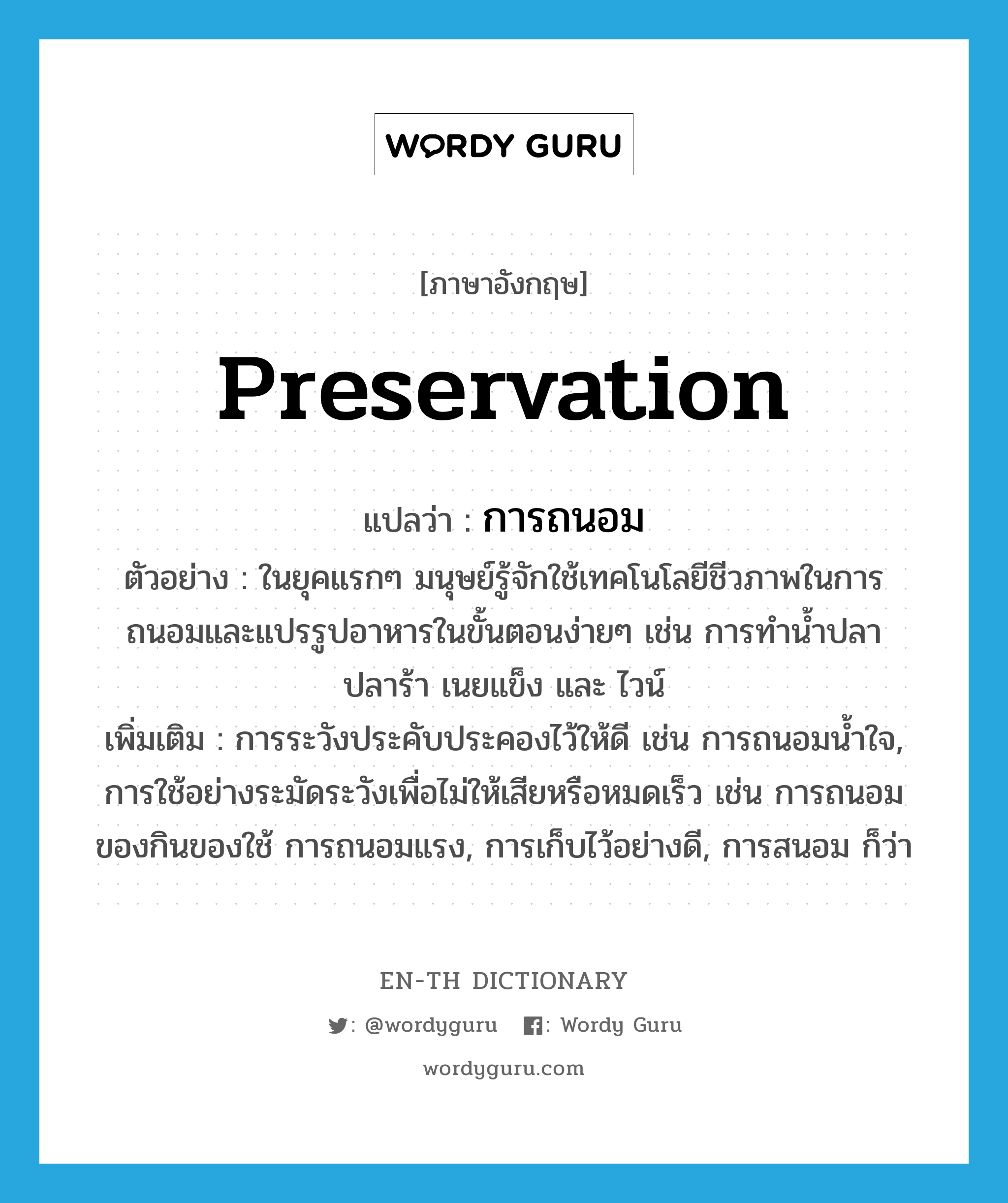 preservation แปลว่า?, คำศัพท์ภาษาอังกฤษ preservation แปลว่า การถนอม ประเภท N ตัวอย่าง ในยุคแรกๆ มนุษย์รู้จักใช้เทคโนโลยีชีวภาพในการถนอมและแปรรูปอาหารในขั้นตอนง่ายๆ เช่น การทำน้ำปลา ปลาร้า เนยแข็ง และ ไวน์ เพิ่มเติม การระวังประคับประคองไว้ให้ดี เช่น การถนอมน้ำใจ, การใช้อย่างระมัดระวังเพื่อไม่ให้เสียหรือหมดเร็ว เช่น การถนอมของกินของใช้ การถนอมแรง, การเก็บไว้อย่างดี, การสนอม ก็ว่า หมวด N