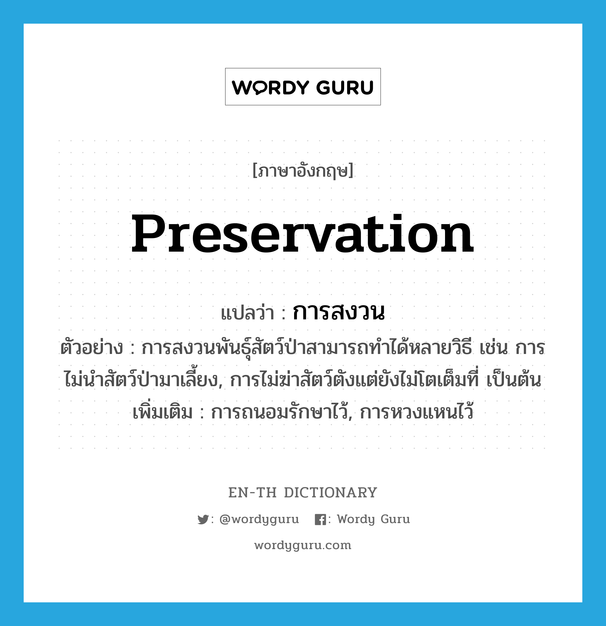 preservation แปลว่า?, คำศัพท์ภาษาอังกฤษ preservation แปลว่า การสงวน ประเภท N ตัวอย่าง การสงวนพันธุ์สัตว์ป่าสามารถทำได้หลายวิธี เช่น การไม่นำสัตว์ป่ามาเลี้ยง, การไม่ฆ่าสัตว์ตังแต่ยังไม่โตเต็มที่ เป็นต้น เพิ่มเติม การถนอมรักษาไว้, การหวงแหนไว้ หมวด N