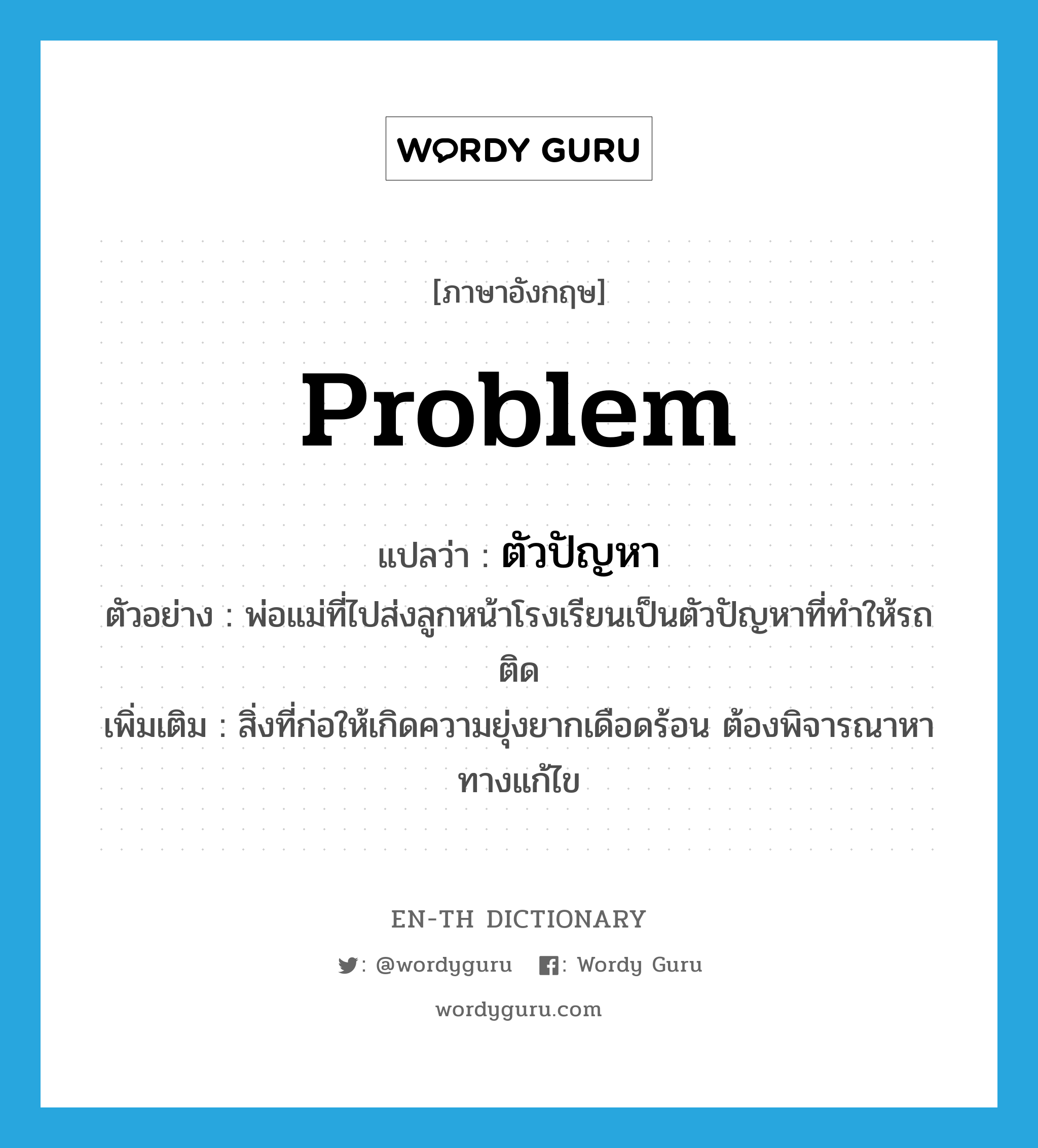 problem แปลว่า?, คำศัพท์ภาษาอังกฤษ problem แปลว่า ตัวปัญหา ประเภท N ตัวอย่าง พ่อแม่ที่ไปส่งลูกหน้าโรงเรียนเป็นตัวปัญหาที่ทำให้รถติด เพิ่มเติม สิ่งที่ก่อให้เกิดความยุ่งยากเดือดร้อน ต้องพิจารณาหาทางแก้ไข หมวด N