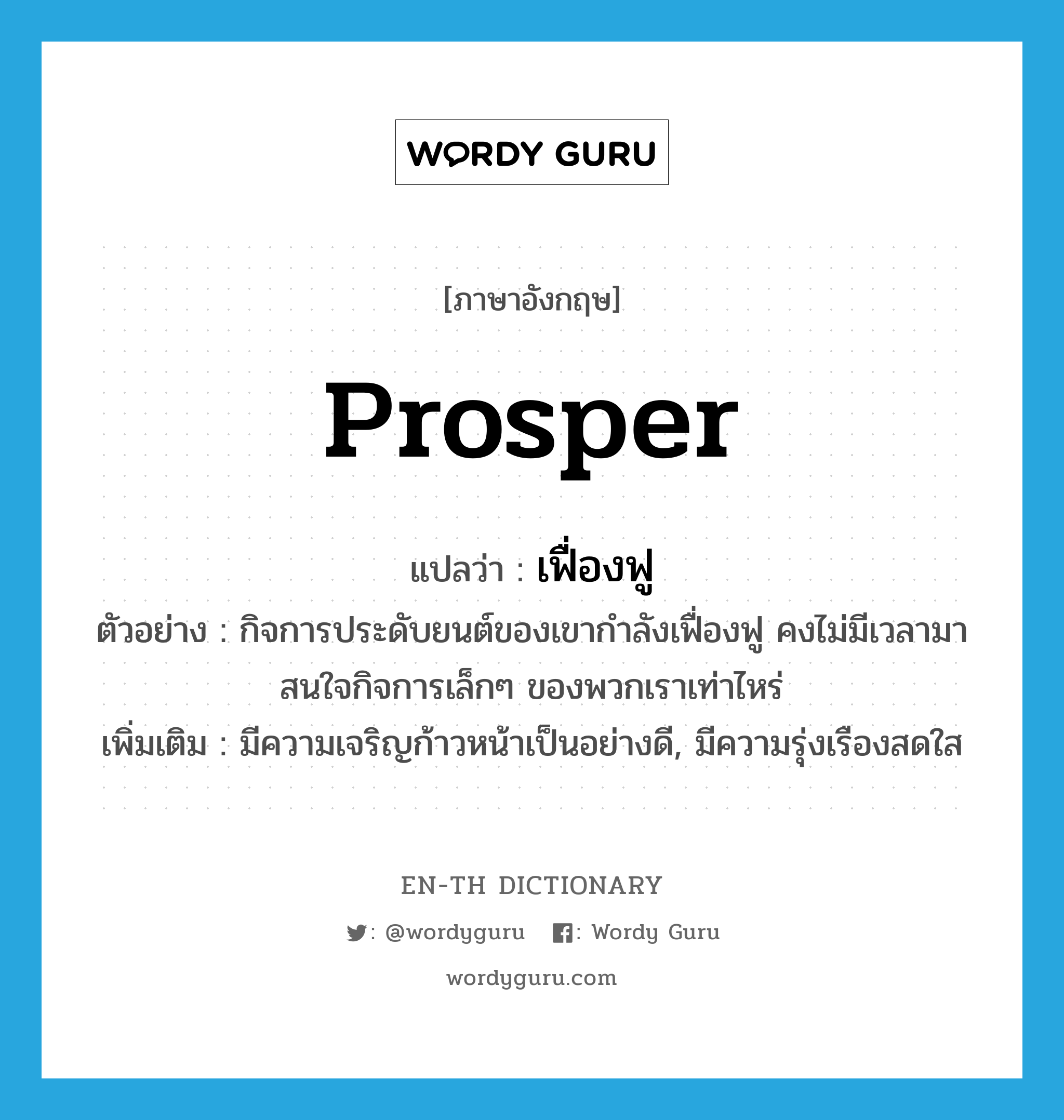 prosper แปลว่า?, คำศัพท์ภาษาอังกฤษ prosper แปลว่า เฟื่องฟู ประเภท V ตัวอย่าง กิจการประดับยนต์ของเขากำลังเฟื่องฟู คงไม่มีเวลามาสนใจกิจการเล็กๆ ของพวกเราเท่าไหร่ เพิ่มเติม มีความเจริญก้าวหน้าเป็นอย่างดี, มีความรุ่งเรืองสดใส หมวด V