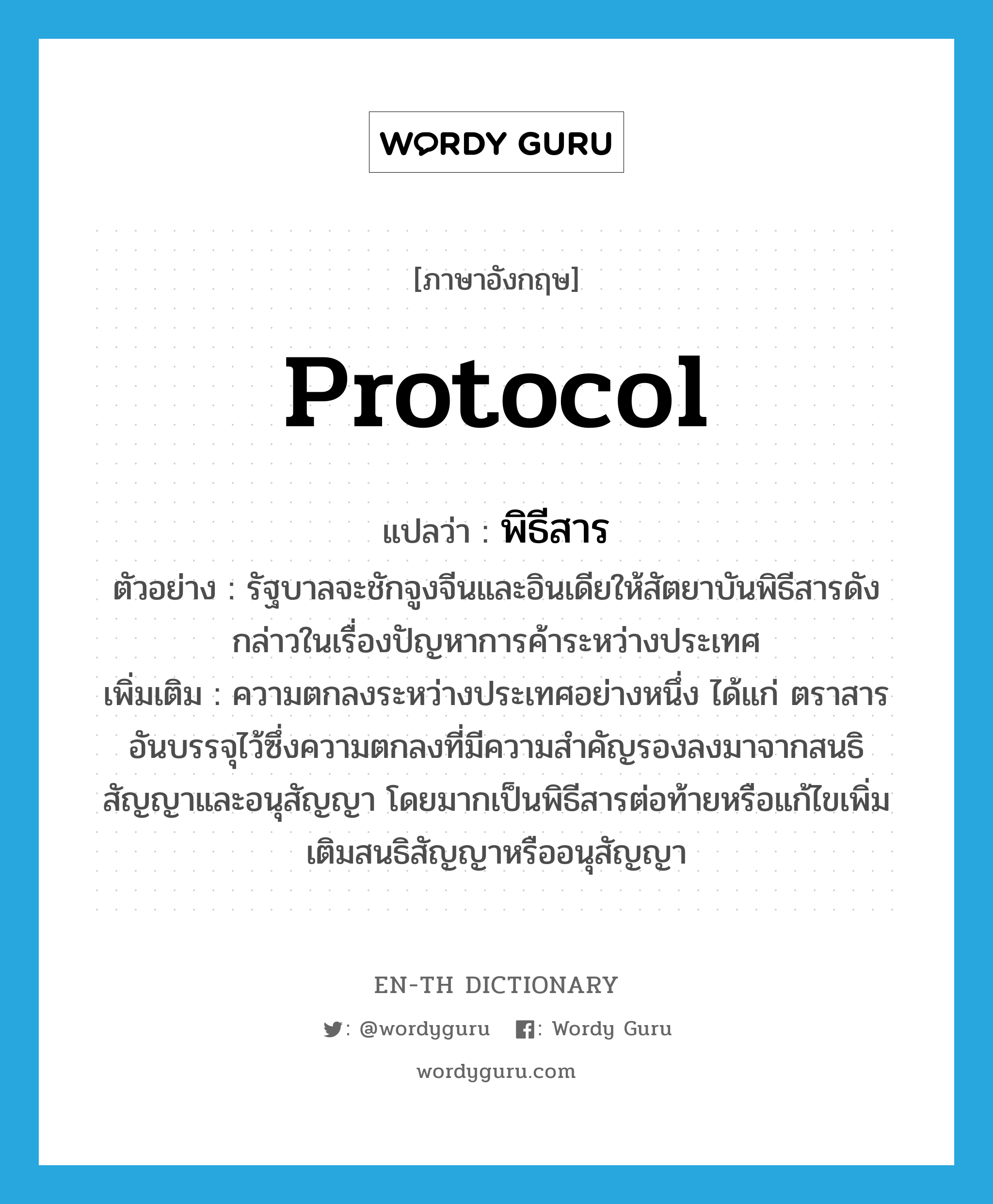 protocol แปลว่า?, คำศัพท์ภาษาอังกฤษ protocol แปลว่า พิธีสาร ประเภท N ตัวอย่าง รัฐบาลจะชักจูงจีนและอินเดียให้สัตยาบันพิธีสารดังกล่าวในเรื่องปัญหาการค้าระหว่างประเทศ เพิ่มเติม ความตกลงระหว่างประเทศอย่างหนึ่ง ได้แก่ ตราสารอันบรรจุไว้ซึ่งความตกลงที่มีความสำคัญรองลงมาจากสนธิสัญญาและอนุสัญญา โดยมากเป็นพิธีสารต่อท้ายหรือแก้ไขเพิ่มเติมสนธิสัญญาหรืออนุสัญญา หมวด N