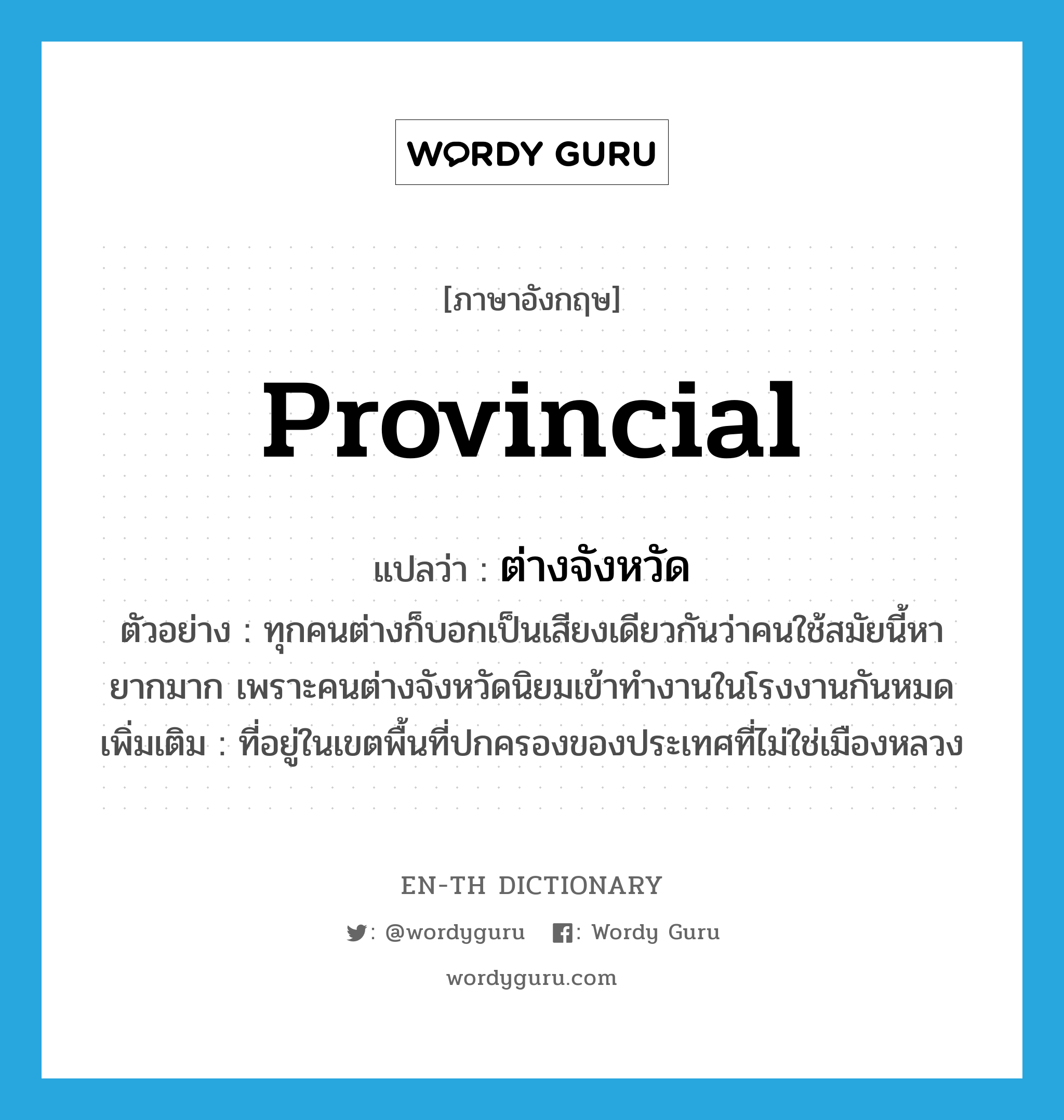 ต่างจังหวัด ภาษาอังกฤษ?, คำศัพท์ภาษาอังกฤษ ต่างจังหวัด แปลว่า provincial ประเภท ADJ ตัวอย่าง ทุกคนต่างก็บอกเป็นเสียงเดียวกันว่าคนใช้สมัยนี้หายากมาก เพราะคนต่างจังหวัดนิยมเข้าทำงานในโรงงานกันหมด เพิ่มเติม ที่อยู่ในเขตพื้นที่ปกครองของประเทศที่ไม่ใช่เมืองหลวง หมวด ADJ