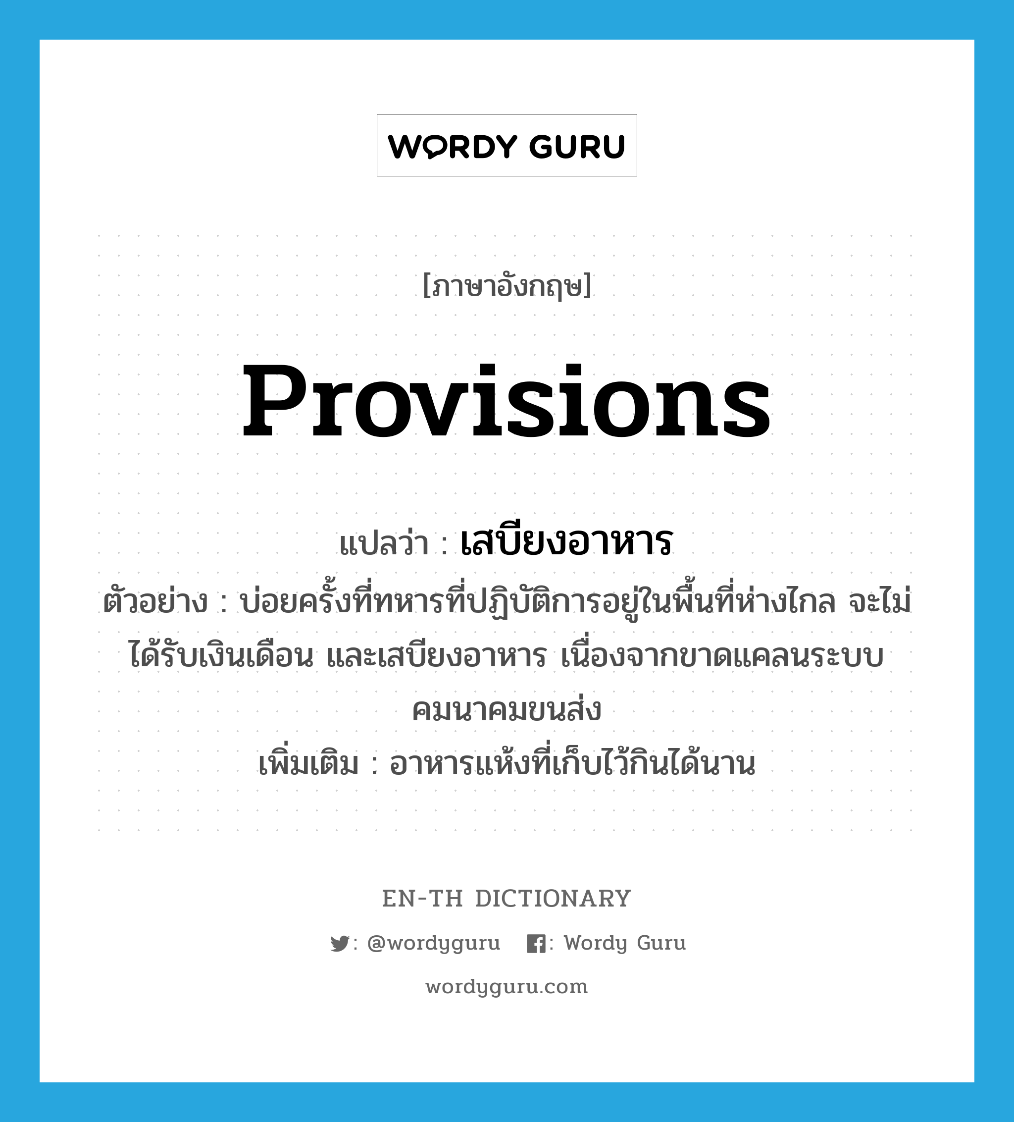 provisions แปลว่า?, คำศัพท์ภาษาอังกฤษ provisions แปลว่า เสบียงอาหาร ประเภท N ตัวอย่าง บ่อยครั้งที่ทหารที่ปฏิบัติการอยู่ในพื้นที่ห่างไกล จะไม่ได้รับเงินเดือน และเสบียงอาหาร เนื่องจากขาดแคลนระบบคมนาคมขนส่ง เพิ่มเติม อาหารแห้งที่เก็บไว้กินได้นาน หมวด N