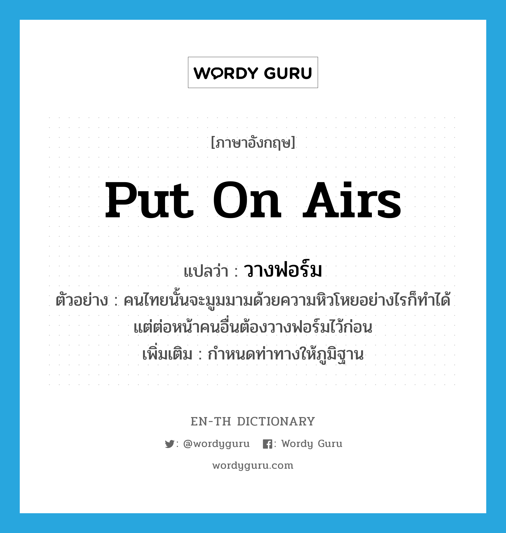 put on airs แปลว่า?, คำศัพท์ภาษาอังกฤษ put on airs แปลว่า วางฟอร์ม ประเภท V ตัวอย่าง คนไทยนั้นจะมูมมามด้วยความหิวโหยอย่างไรก็ทำได้ แต่ต่อหน้าคนอื่นต้องวางฟอร์มไว้ก่อน เพิ่มเติม กำหนดท่าทางให้ภูมิฐาน หมวด V