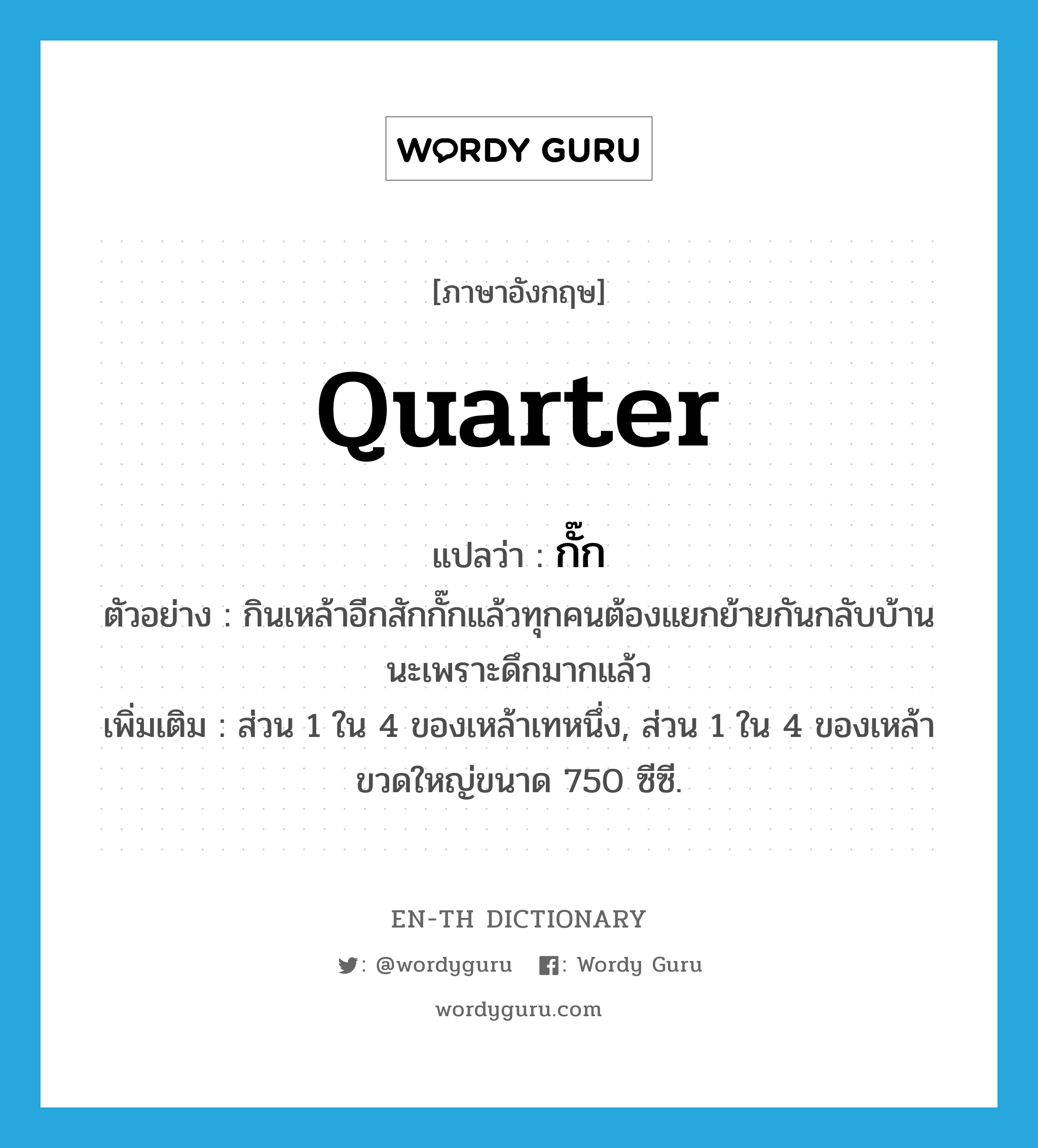 quarter แปลว่า?, คำศัพท์ภาษาอังกฤษ quarter แปลว่า กั๊ก ประเภท CLAS ตัวอย่าง กินเหล้าอีกสักกั๊กแล้วทุกคนต้องแยกย้ายกันกลับบ้านนะเพราะดึกมากแล้ว เพิ่มเติม ส่วน 1 ใน 4 ของเหล้าเทหนึ่ง, ส่วน 1 ใน 4 ของเหล้าขวดใหญ่ขนาด 750 ซีซี. หมวด CLAS