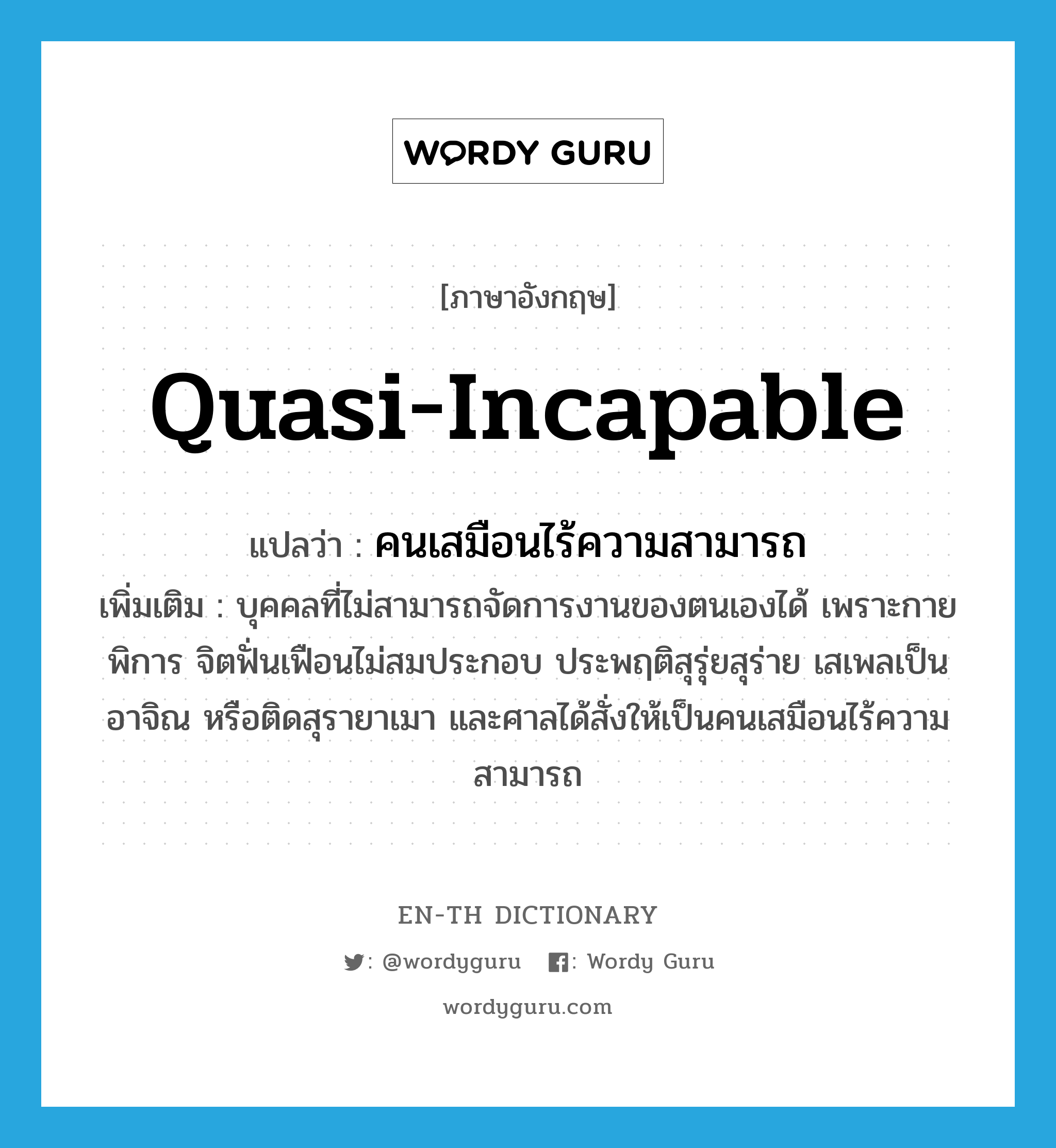 quasi-incapable แปลว่า?, คำศัพท์ภาษาอังกฤษ quasi-incapable แปลว่า คนเสมือนไร้ความสามารถ ประเภท N เพิ่มเติม บุคคลที่ไม่สามารถจัดการงานของตนเองได้ เพราะกายพิการ จิตฟั่นเฟือนไม่สมประกอบ ประพฤติสุรุ่ยสุร่าย เสเพลเป็นอาจิณ หรือติดสุรายาเมา และศาลได้สั่งให้เป็นคนเสมือนไร้ความสามารถ หมวด N