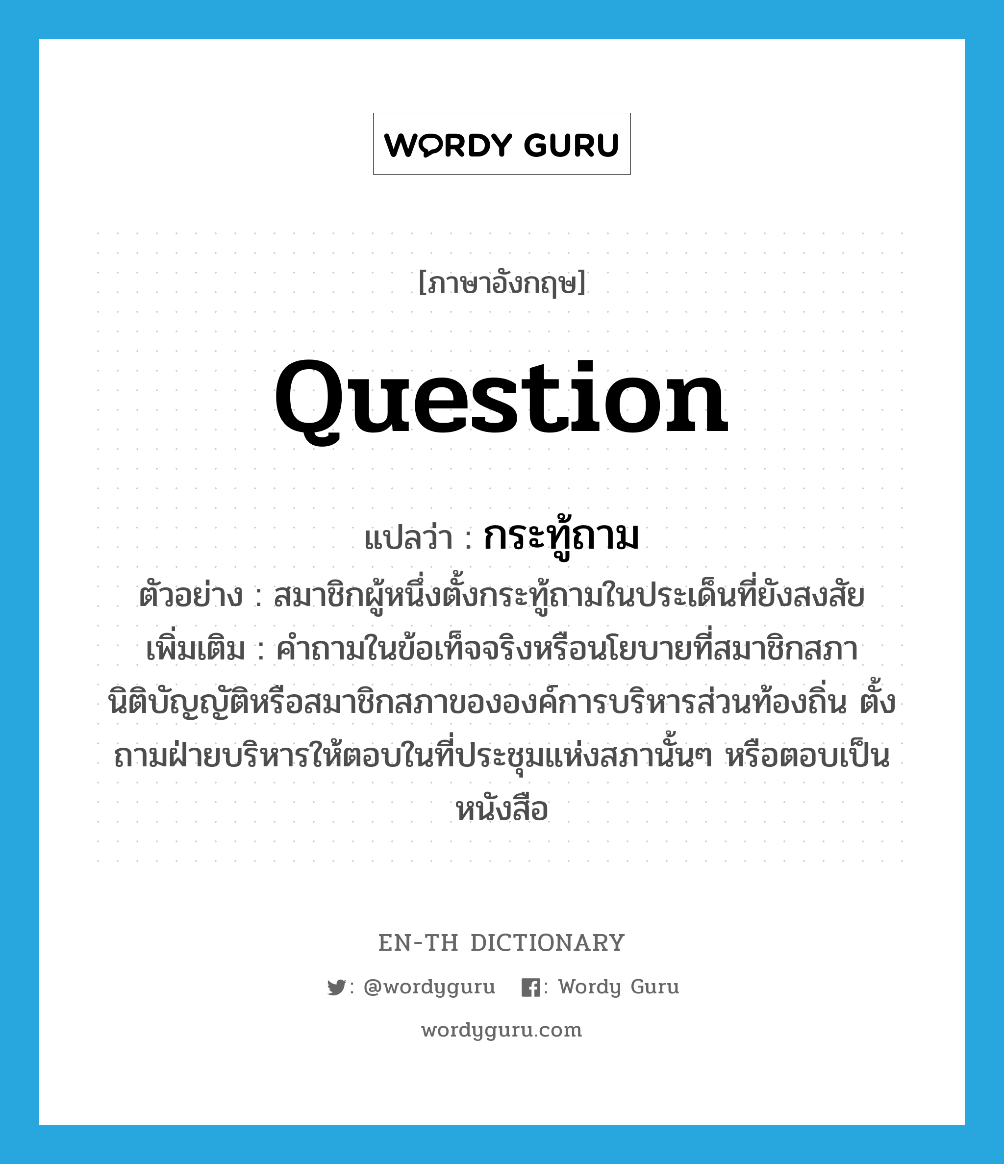 question แปลว่า?, คำศัพท์ภาษาอังกฤษ question แปลว่า กระทู้ถาม ประเภท N ตัวอย่าง สมาชิกผู้หนึ่งตั้งกระทู้ถามในประเด็นที่ยังสงสัย เพิ่มเติม คำถามในข้อเท็จจริงหรือนโยบายที่สมาชิกสภานิติบัญญัติหรือสมาชิกสภาขององค์การบริหารส่วนท้องถิ่น ตั้งถามฝ่ายบริหารให้ตอบในที่ประชุมแห่งสภานั้นๆ หรือตอบเป็นหนังสือ หมวด N