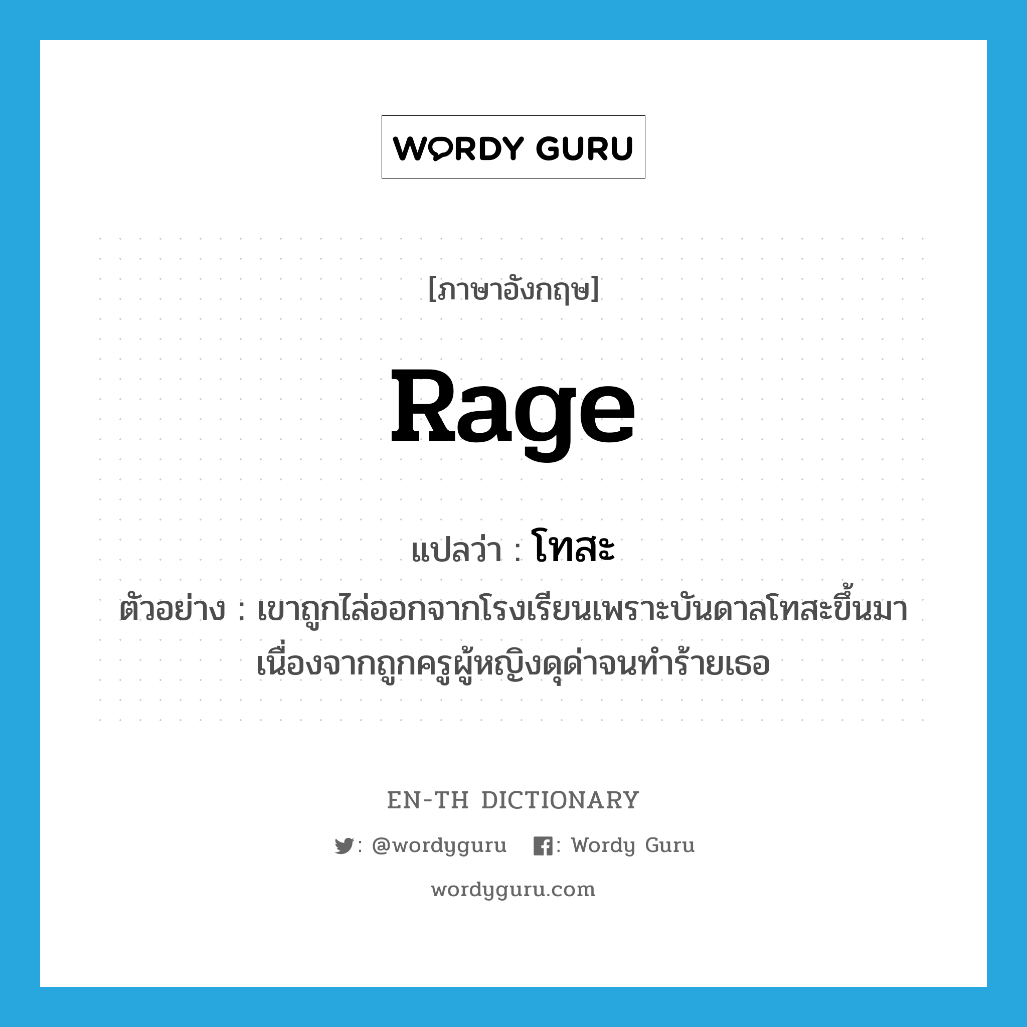 rage แปลว่า?, คำศัพท์ภาษาอังกฤษ rage แปลว่า โทสะ ประเภท N ตัวอย่าง เขาถูกไล่ออกจากโรงเรียนเพราะบันดาลโทสะขึ้นมาเนื่องจากถูกครูผู้หญิงดุด่าจนทำร้ายเธอ หมวด N