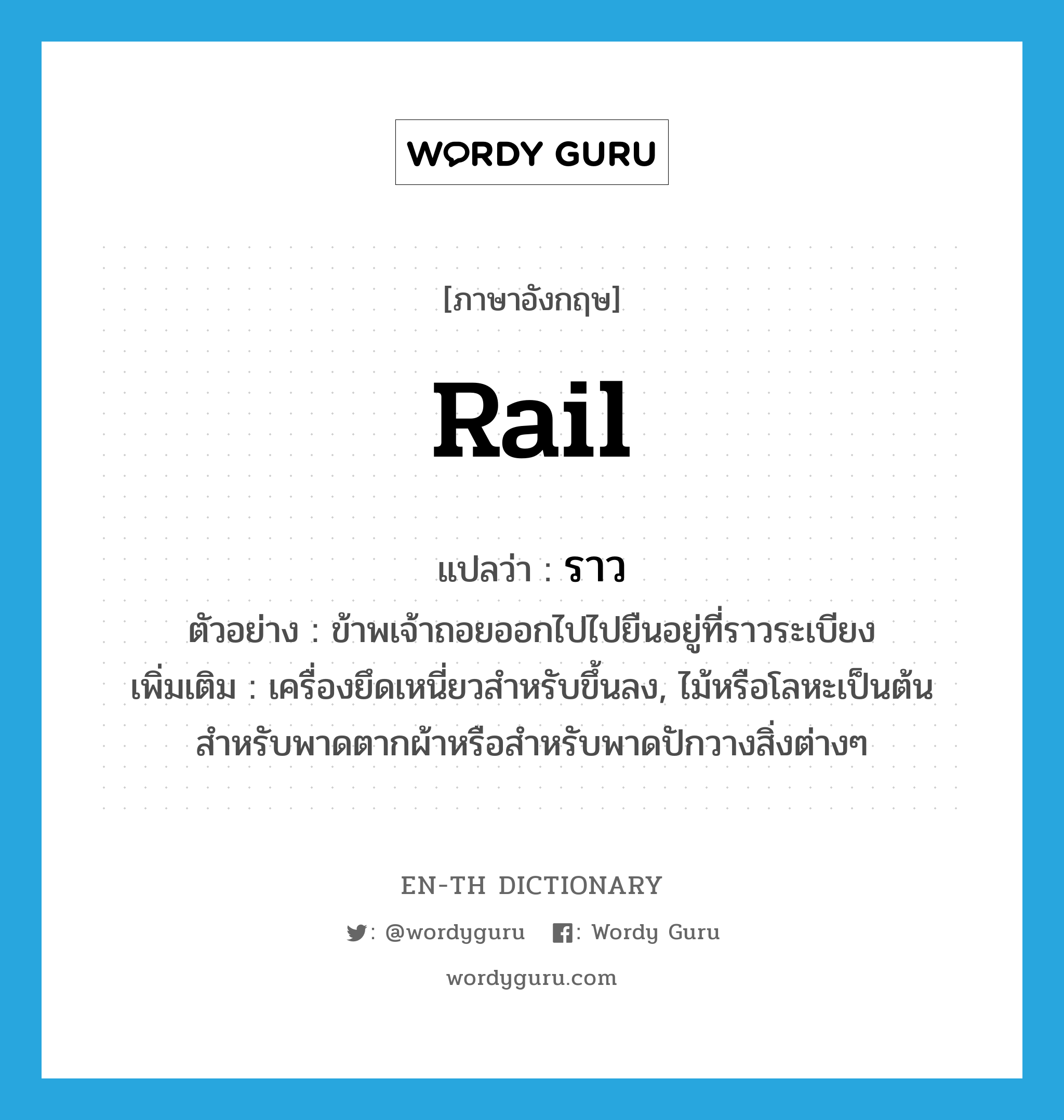 ราว ภาษาอังกฤษ?, คำศัพท์ภาษาอังกฤษ ราว แปลว่า rail ประเภท N ตัวอย่าง ข้าพเจ้าถอยออกไปไปยืนอยู่ที่ราวระเบียง เพิ่มเติม เครื่องยึดเหนี่ยวสำหรับขึ้นลง, ไม้หรือโลหะเป็นต้น สำหรับพาดตากผ้าหรือสำหรับพาดปักวางสิ่งต่างๆ หมวด N