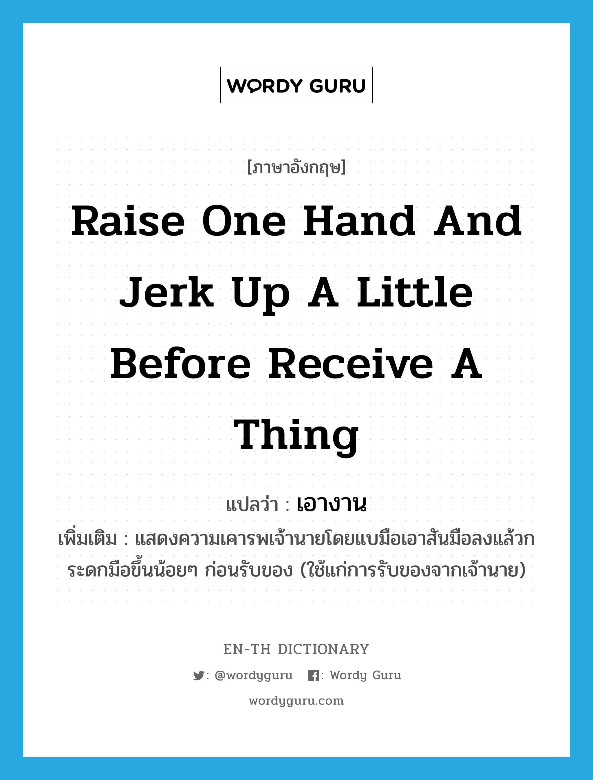 raise one hand and jerk up a little before receive a thing แปลว่า?, คำศัพท์ภาษาอังกฤษ raise one hand and jerk up a little before receive a thing แปลว่า เอางาน ประเภท V เพิ่มเติม แสดงความเคารพเจ้านายโดยแบมือเอาสันมือลงแล้วกระดกมือขึ้นน้อยๆ ก่อนรับของ (ใช้แก่การรับของจากเจ้านาย) หมวด V