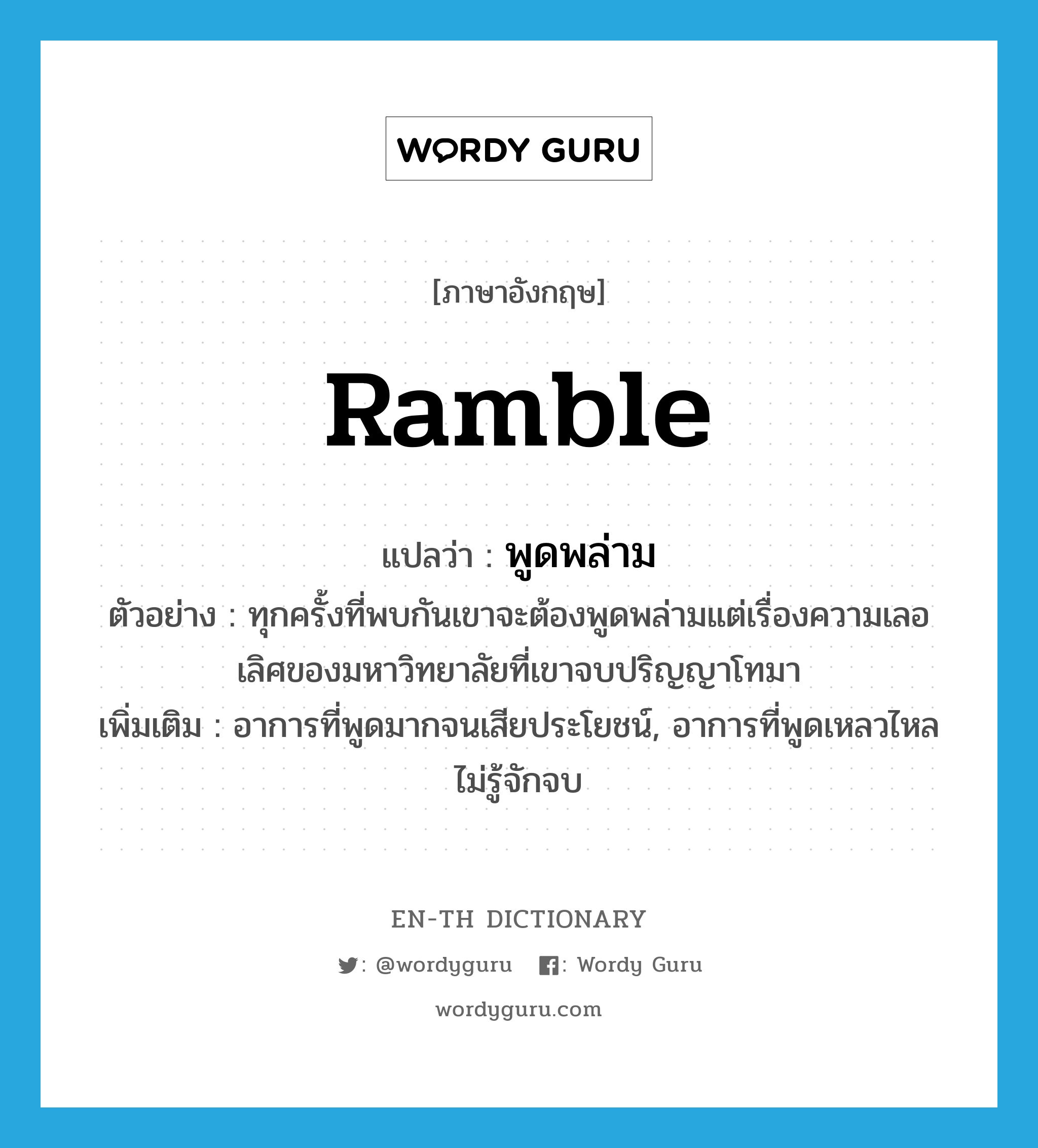 ramble แปลว่า?, คำศัพท์ภาษาอังกฤษ ramble แปลว่า พูดพล่าม ประเภท V ตัวอย่าง ทุกครั้งที่พบกันเขาจะต้องพูดพล่ามแต่เรื่องความเลอเลิศของมหาวิทยาลัยที่เขาจบปริญญาโทมา เพิ่มเติม อาการที่พูดมากจนเสียประโยชน์, อาการที่พูดเหลวไหลไม่รู้จักจบ หมวด V