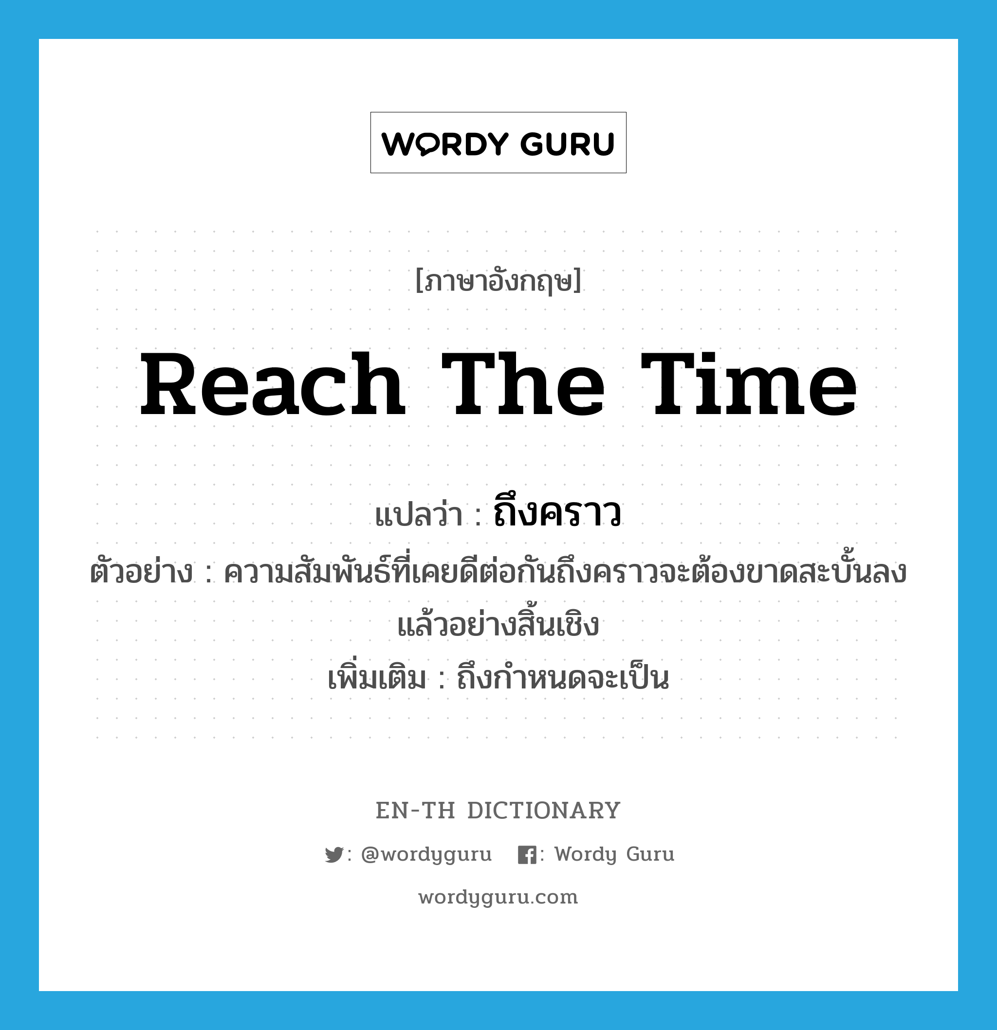 reach the time แปลว่า?, คำศัพท์ภาษาอังกฤษ reach the time แปลว่า ถึงคราว ประเภท V ตัวอย่าง ความสัมพันธ์ที่เคยดีต่อกันถึงคราวจะต้องขาดสะบั้นลงแล้วอย่างสิ้นเชิง เพิ่มเติม ถึงกำหนดจะเป็น หมวด V