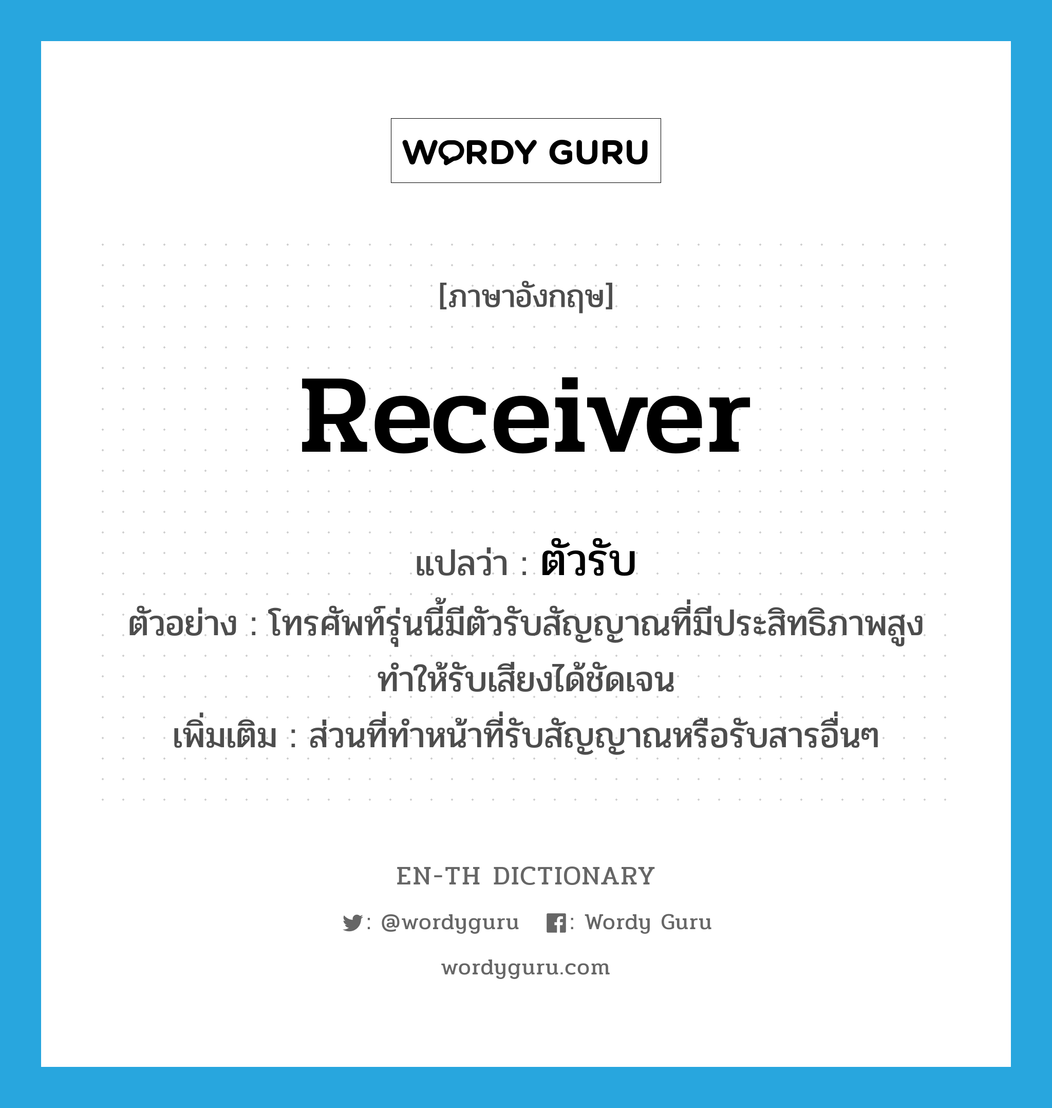 receiver แปลว่า?, คำศัพท์ภาษาอังกฤษ receiver แปลว่า ตัวรับ ประเภท N ตัวอย่าง โทรศัพท์รุ่นนี้มีตัวรับสัญญาณที่มีประสิทธิภาพสูง ทำให้รับเสียงได้ชัดเจน เพิ่มเติม ส่วนที่ทำหน้าที่รับสัญญาณหรือรับสารอื่นๆ หมวด N