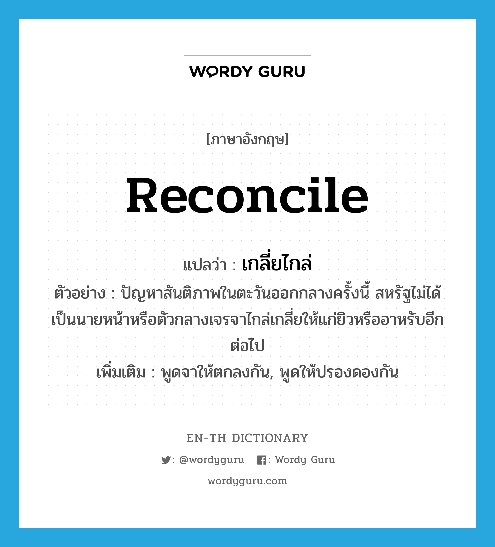 reconcile แปลว่า?, คำศัพท์ภาษาอังกฤษ reconcile แปลว่า เกลี่ยไกล่ ประเภท V ตัวอย่าง ปัญหาสันติภาพในตะวันออกกลางครั้งนี้ สหรัฐไม่ได้เป็นนายหน้าหรือตัวกลางเจรจาไกล่เกลี่ยให้แก่ยิวหรืออาหรับอีกต่อไป เพิ่มเติม พูดจาให้ตกลงกัน, พูดให้ปรองดองกัน หมวด V