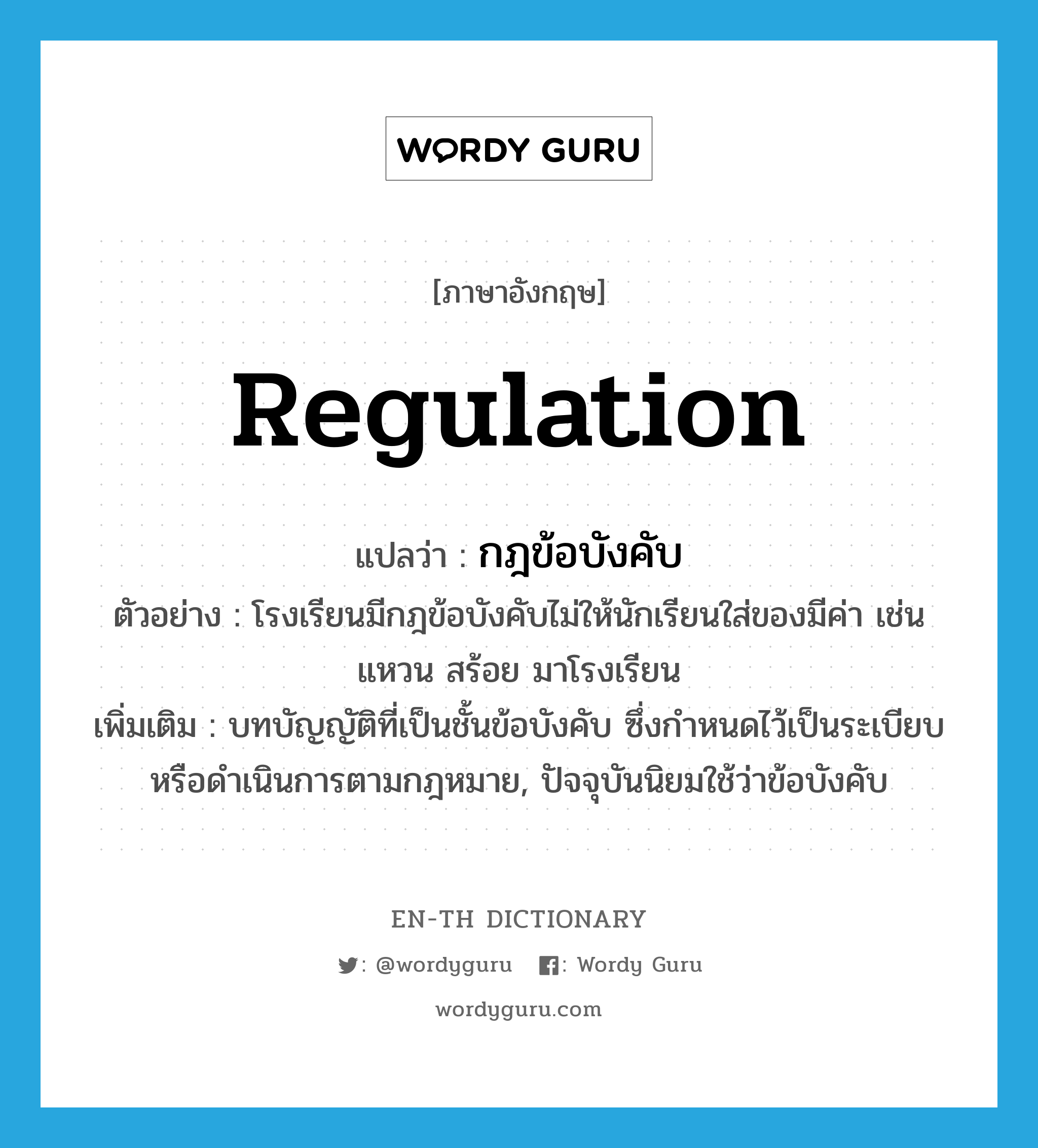 regulation แปลว่า?, คำศัพท์ภาษาอังกฤษ regulation แปลว่า กฎข้อบังคับ ประเภท N ตัวอย่าง โรงเรียนมีกฎข้อบังคับไม่ให้นักเรียนใส่ของมีค่า เช่น แหวน สร้อย มาโรงเรียน เพิ่มเติม บทบัญญัติที่เป็นชั้นข้อบังคับ ซึ่งกำหนดไว้เป็นระเบียบหรือดำเนินการตามกฎหมาย, ปัจจุบันนิยมใช้ว่าข้อบังคับ หมวด N