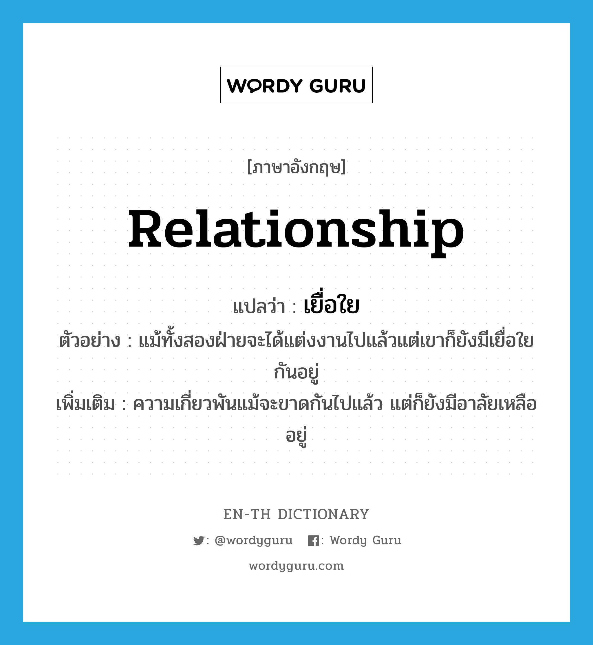 relationship แปลว่า?, คำศัพท์ภาษาอังกฤษ relationship แปลว่า เยื่อใย ประเภท N ตัวอย่าง แม้ทั้งสองฝ่ายจะได้แต่งงานไปแล้วแต่เขาก็ยังมีเยื่อใยกันอยู่ เพิ่มเติม ความเกี่ยวพันแม้จะขาดกันไปแล้ว แต่ก็ยังมีอาลัยเหลืออยู่ หมวด N