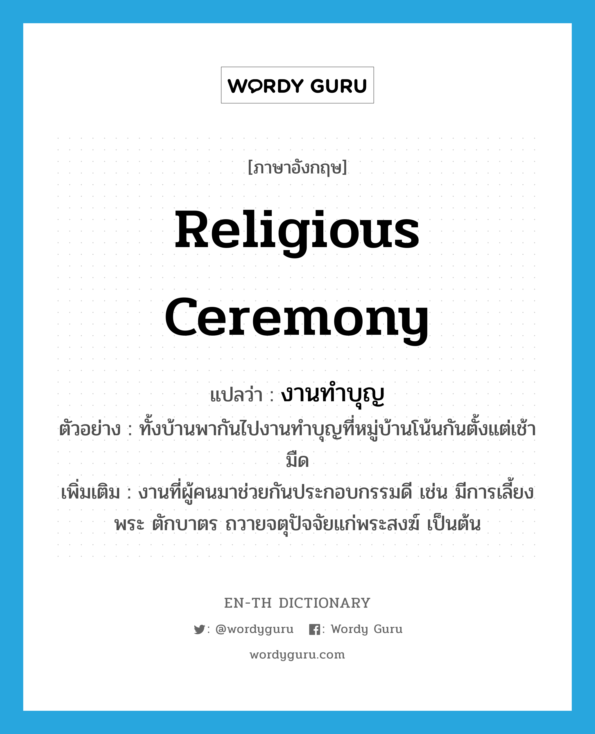 religious ceremony แปลว่า?, คำศัพท์ภาษาอังกฤษ religious ceremony แปลว่า งานทำบุญ ประเภท N ตัวอย่าง ทั้งบ้านพากันไปงานทำบุญที่หมู่บ้านโน้นกันตั้งแต่เช้ามืด เพิ่มเติม งานที่ผู้คนมาช่วยกันประกอบกรรมดี เช่น มีการเลี้ยงพระ ตักบาตร ถวายจตุปัจจัยแก่พระสงฆ์ เป็นต้น หมวด N